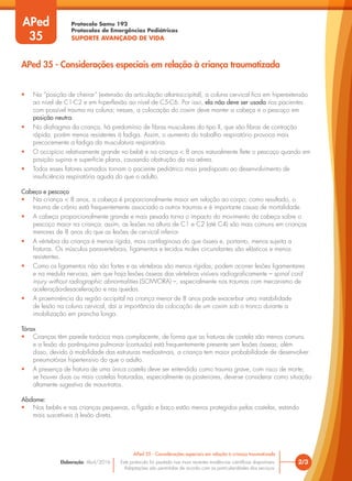Protocolo Samu 192
Protocolos de Emergências Pediátricas
SUPORTE AVANÇADO DE VIDA
Este protocolo foi pautado nas mais recentes evidências científicas disponíveis.
Adaptações são permitidas de acordo com as particularidades dos serviços.
Elaboração: Abril/2016 2/3
APed 35 - Considerações especiais em relação à criança traumatizada
APed 35 - Considerações especiais em relação à criança traumatizada
APed
35
• Na “posição de cheirar” (extensão da articulação atlantoccipital), a coluna cervical fica em hiperextensão
ao nível de C1-C2 e em hiperflexão ao nível de C5-C6. Por isso, ela não deve ser usada nos pacientes
com possível trauma na coluna; nesses, a colocação do coxim deve manter a cabeça e o pescoço em
posição neutra.
• No diafragma da criança, há predomínio de fibras musculares do tipo II, que são fibras de contração
rápida, porém menos resistentes à fadiga. Assim, o aumento do trabalho respiratório provoca mais
precocemente a fadiga da musculatura respiratória.
• O occipício relativamente grande no bebê e na criança < 8 anos naturalmente flete o pescoço quando em
posição supina e superfície plana, causando obstrução da via aérea.
• Todos esses fatores somados tornam o paciente pediátrico mais predisposto ao desenvolvimento de
insuficiência respiratória aguda do que o adulto.
Cabeça e pescoço
• Na criança < 8 anos, a cabeça é proporcionalmente maior em relação ao corpo; como resultado, o
trauma de crânio está frequentemente associado a outros traumas e é importante causa de mortalidade.
• A cabeça proporcionalmente grande e mais pesada torna o impacto do movimento da cabeça sobre o
pescoço maior na criança; assim, as lesões na altura de C1 e C2 (até C4) são mais comuns em crianças
menores de 8 anos do que as lesões de cervical inferior.
• A vértebra da criança é menos rígida, mais cartilaginosa do que óssea e, portanto, menos sujeita a
fraturas. Os músculos paravertebrais, ligamentos e tecidos moles circundantes são elásticos e menos
resistentes.
• Como os ligamentos não são fortes e as vértebras são menos rígidas, podem ocorrer lesões ligamentares
e na medula nervosa, sem que haja lesões ósseas das vértebras visíveis radiograficamente – spinal cord
injury without radiographic abnormalities (SCIWORA) –, especialmente nos traumas com mecanismo de
aceleração-desaceleração e nas quedas.
• A proeminência da região occipital na criança menor de 8 anos pode exacerbar uma instabilidade
de lesão na coluna cervical, daí a importância da colocação de um coxim sob o tronco durante a
imobilização em prancha longa.
Tórax
• Crianças têm parede torácica mais complacente, de forma que as fraturas de costela são menos comuns
e a lesão do parênquima pulmonar (contusão) está frequentemente presente sem lesões ósseas; além
disso, devido à mobilidade das estruturas mediastinais, a criança tem maior probabilidade de desenvolver
pneumotórax hipertensivo do que o adulto.
• A presença de fratura de uma única costela deve ser entendida como trauma grave, com risco de morte;
se houver duas ou mais costelas fraturadas, especialmente as posteriores, deve-se considerar como situação
altamente sugestiva de maus-tratos.
Abdome:
• Nos bebês e nas crianças pequenas, o fígado e baço estão menos protegidos pelas costelas, estando
mais suscetíveis à lesão direta.
 