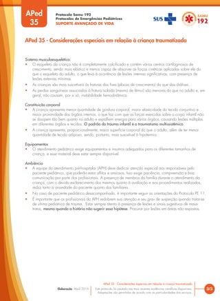 Protocolo Samu 192
Protocolos de Emergências Pediátricas
SUPORTE AVANÇADO DE VIDA
Este protocolo foi pautado nas mais recentes evidências científicas disponíveis.
Adaptações são permitidas de acordo com as particularidades dos serviços.
Elaboração: Abril/2016
APed
35
3/3
APed 35 - Considerações especiais em relação à criança traumatizada
APed 35 - Considerações especiais em relação à criança traumatizada
Sistema musculoesquelético:
• O esqueleto da criança não é completamente calcificado e contém vários centros cartilaginosos de
crescimento, sendo mais elástico e menos capaz de absorver as forças cinéticas aplicadas sobre ele do
que o esqueleto do adulto, o que leva à ocorrência de lesões internas significativas, com presença de
lesões externas mínimas.
• As crianças são mais suscetíveis às fraturas das fises (placas de crescimento) do que das diáfises.
• As perdas sanguíneas associadas à fratura isolada (mesmo de fêmur) são menores do que no adulto e, em
geral, não causam, por si só, instabilidade hemodinâmica.
Constituição corporal
• A criança apresenta menor quantidade de gordura corporal, maior elasticidade do tecido conjuntivo e
maior proximidade dos órgãos internos, o que faz com que as forças exercidas sobre o corpo infantil não
se dissipem tão bem quanto no adulto e espalhem energia para vários órgãos, causando lesões múltiplas
em diferentes órgãos e tecidos. O padrão do trauma infantil é o traumatismo multissistêmico.
• A criança apresenta, proporcionalmente, maior superfície corporal do que o adulto, além de ter menor
quantidade de tecido adiposo, sendo, portanto, mais suscetível à hipotermia.
Equipamentos
• O atendimento pediátrico exige equipamentos e insumos adequados para os diferentes tamanhos de
criança, e esse material deve estar sempre disponível.
Ambiência
• A equipe do atendimento pré-hospitalar (APH) deve dedicar atenção especial aos responsáveis pelo
paciente pediátrico, que poderão estar aflitos e ansiosos. Isso exige paciência, compreensão e boa
comunicação por parte dos profissionais. A presença de membros da família durante o atendimento da
criança, com o devido esclarecimento dos mesmos quanto à avaliação e aos procedimentos realizados,
reduz tanto a ansiedade do paciente quanto dos familiares.
• No caso de paciente pediátrico desacompanhado, é importante seguir as orientações do Protocolo PE 11.
• É importante que os profissionais do APH redobrem sua atenção e seu grau de suspeição quando tratar-se
de vítima pediátrica de trauma. Estar sempre atento à presença de lesões e sinais sugestivos de maus-
tratos, mesmo quando a história não sugerir essa hipótese. Procurar por lesões em áreas não expostas.
 