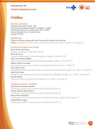 Ministério da Saúde
Secretaria de Atenção à Saúde - SAS
Departamento de Atenção Hospitalar às Urgências - DAHU
Coordenação Geral da Força Nacional do SUS - CGFNS
Ministro da Saúde: Exmo. Sr. Arthur Chioro
Brasília/ DF, 2014
PROADI-SUS
Programa de Apoio ao Desenvolvimento Institucional do Sistema Único de Saúde
Projeto: Capacitação dos Profissionais do Sistema Único De Saúde – SUS em Urgências e Emergências
Coordenação Executiva do Projeto
Fausto Pereira dos Santos
Secretário de Atenção à Saúde- SAS/ MS, DF.
Maria do Carmo
Diretora do Departamento de Atenção Hospitalar e Urgência - DAHU/MS, DF.
Maria Inez Pordeus Gadelha
Diretora Substituta do Departamento de Atenção Hospitalar e Urgência - DAHU/MS, DF.
Jefferson Gomes Fernandes
Superintendente de Educação e Ciências do Hospital Alemão Oswaldo Cruz – HAOC, SP.
Cleusa Ramos Enck
Superintendente de Desenvolvimento Humano e Institucional do Hospital Alemão Oswaldo Cruz – HAOC, São Paulo, SP.
Letícia Faria Serpa
Gerente do Instituto de Educação e Ciências em Saúde do Hospital Alemão Oswaldo Cruz – HAOC, São Paulo, SP.
Ricardo Mendes
Supervisor do Projeto, Hospital Alemão Oswaldo Cruz – HAOC, São Paulo, SP.
Coordenação Geral - Protocolos
Paulo de Tarso Monteiro Abrahão
Coordenação Geral da Força Nacional do SUS/DAHU/SAS/MS, DF.
Ricardo da Rocha Sales Oliveira
Coordenação Geral da Força Nacional do SUS/DAHU/SAS/MS, DF.
Marisa Amaro Malvestio
Coordenação Geral da Força Nacional do SUS/DAHU/SAS/MS e SAMU 192 São Paulo, SP.
Angela Ribeiro Vargas
Coordenação Geral da Força Nacional do SUS/DAHU/SAS/MS, DF.
Protocolo Samu 192
SUPORTE AVANÇADO DE VIDA
Créditos
1/6
Elaboração: Agosto/2014
Revisão: Fevereiro/2016
 