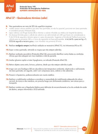 Protocolo Samu 192
Protocolos de Emergências Pediátricas
SUPORTE AVANÇADO DE VIDA
Este protocolo foi pautado nas mais recentes evidências científicas disponíveis.
Adaptações são permitidas de acordo com as particularidades dos serviços.
Elaboração: Abril/2016 2/3
APed 37 – Queimaduras térmicas (calor)
APed 37 – Queimaduras térmicas (calor)
APed
37
8. Nas queimaduras em mais de 20% da superfície corpórea:
• instalar acesso venoso periférico em área não queimada; se não for possível, puncionar em área queimada
e considerar punção intraóssea (IO);
• repor volemia com Ringer lactato (RL) e informar o volume infundido ao médico do hospital de destino;
• há diversas fórmulas para o cálculo do volume a ser administrado em 24h que levam em consideração a
% de SCQ de segundo e terceiro graus e o peso do paciente. Sugere-se a fórmula de Parkland para esse
cálculo para as primeiras 24h e o início da reposição na fase pré-hospitalar: 4 mL de RL x peso em kg x %
SCQ de segundo e terceiro graus, a ser infundido nas primeiras 8 horas.
9. Realizar analgesia sempre (morfina) e sedação se necessário (APed 31), via intravenosa (IV) ou IO.
10. Expor a área queimada, retirando as roupas que não estejam aderidas.
11. Realizar avaliação secundária (Protocolo APed 34), procurando identificar outras lesões ou condições
clínicas que não coloquem em risco imediato a vida do paciente.
12. Avaliar glicemia capilar e tratar hipoglicemia, se indicado (Protocolo APed 25).
13. Retirar objetos como anéis, brincos, pulseiras, desde que não estejam aderidos à pele.
14. Irrigar com soro fisiológico (SF) em abundância (em temperatura ambiente), objetivando o resfriamento
da área queimada; em seguida, cobrir com compressas secas, estéreis e não aderentes.
15. Prevenir a hipotermia, preferencialmente com manta metálica.
16. Realizar a mobilização cuidadosa e considerar a necessidade de imobilização adequada da coluna
cervical, do tronco e dos membros, em prancha longa com alinhamento anatômico, sem atraso para o
transporte.
17. Realizar contato com a Regulação Médica para definição do encaminhamento e/ou da unidade de saúde
de destino, sempre informando a SCQ estimada.
 