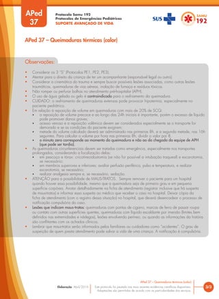 Protocolo Samu 192
Protocolos de Emergências Pediátricas
SUPORTE AVANÇADO DE VIDA
Este protocolo foi pautado nas mais recentes evidências científicas disponíveis.
Adaptações são permitidas de acordo com as particularidades dos serviços.
Elaboração: Abril/2016
APed
37
3/3
APed 37 – Queimaduras térmicas (calor)
APed 37 – Queimaduras térmicas (calor)
Observações:
• Considerar os 3 “S” (Protocolos PE1, PE2, PE3).
• Atentar para o direito da criança de ter um acompanhante (responsável legal ou outro).
• Considerar a cinemática do trauma e sempre buscar possíveis lesões associadas, como outras lesões
traumáticas, queimaduras de vias aéreas, inalação de fumaça e resíduos tóxicos.
• Não romper ou perfurar bolhas no atendimento pré-hospitalar (APH).
• O uso de água gelada ou gelo é contraindicado para o resfriamento da queimadura.
• CUIDADO: o resfriamento de queimaduras extensas pode provocar hipotermia, especialmente no
paciente pediátrico.
• Em relação à reposição de volume em queimaduras com mais de 20% de SCQ:
• a reposição de volume precoce e ao longo das 24h iniciais é importante, porém o excesso de líquido
pode promover danos graves;
• acesso venoso e a reposição volêmica devem ser considerados especialmente se o transporte for
demorado e se as condições do paciente exigirem;
• metade do volume calculado deverá ser administrado nas primeiras 8h, e a segunda metade, nas 16h
seguintes. Para calcular o volume por hora nas primeiras 8h, dividir o valor por 8.
• o minuto zero corresponde ao momento da queimadura e não ao da chegada da equipe de APH
(que pode ser tardia).
• As queimaduras circunferenciais devem ser tratadas como emergência, especialmente nos transportes
prolongados, considerando a localização delas:
• em pescoço e tórax: cricotireoidostomia (se não for possível a intubação traqueal) e escarotomia,
se necessário;
• em membros superiores e inferiores: avaliar perfusão periférica, pulso e temperatura, e realizar
escarotomia, se necessário;
• realizar analgesia sempre e, se necessário, sedação.
• ATENÇÃO para a possibilidade de MAUS-TRATOS. Sempre remover o paciente para um hospital
quando houver essa possibilidade, mesmo que a queimadura seja de primeiro grau e em pequena
superfície corpórea. Anotar detalhadamente na ficha de atendimento (registrar inclusive que há suspeita
de maus-tratos) e informar essa suspeita ao médico que receber o caso no hospital. Deixar cópia da
ficha de atendimento (com o registro dessa situação) no hospital, que deverá desencadear o processo de
notificação compulsória do caso.
• Lesões que indicam maus-tratos: queimaduras com pontas de cigarro, marcas de ferro de passar roupa
ou contato com outras superfícies quentes, queimaduras com líquido escaldante por imersão (limites bem
definidos nas extremidades e nádegas), lesões envolvendo períneo, ou quando as informações da história
são conflitantes com os achados clínicos.
• Lembrar que maus-tratos serão informados pelos familiares ou cuidadores como “acidentes”. O grau de
suspeição de quem presta atendimento pode salvar a vida de uma criança. A notificação é compulsória.
 
