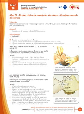 Protocolo Samu 192
Protocolos de Emergências Pediátricas
SUPORTE AVANÇADO DE VIDA
Este protocolo foi pautado nas mais recentes evidências científicas disponíveis.
Adaptações são permitidas de acordo com as particularidades dos serviços.
Elaboração: Abril/2016
APed
38
Indicação
Paciente inconsciente em decorrência de agravo clínico ou traumático, com possível obstrução da via aérea
pela flacidez da língua.
Material
• Equipamento de proteção individual (EPI) obrigatório.
Procedimentos
1. Utilizar EPI.
2. Realizar a manobra conforme indicado:
• Agravos clínicos: manobra de inclinação da cabeça com elevação do mento;
• Agravos traumáticos: manobra de tração da mandíbula no trauma e suas variações.
1/2
APed 38 - Técnicas básicas de manejo das vias aéreas – Manobras manuais de abertura
APed 38 - Técnicas básicas de manejo das vias aéreas – Manobras manuais
de abertura
Fonte: Bledsoe BE, Porter RS, Shade
BR. Brady. Paramedic Emergency Care.
3rd edition. Prentice Hall, 1997, p. 942.
Fonte: Bledsoe BE, Porter RS, Shade
BR. Brady. Paramedic Emergency Care.
3rd edition. Prentice Hall, 1997, p. 922.
MANOBRA DE INCLINAÇÃO DA CABEÇA COM ELEVAÇÃO
DO MENTO
Indicada para pacientes com agravos clínicos em que não há
suspeita de lesão raquimedular ou história de trauma.
Técnica:
• Posicionar uma das mãos sobre a testa e os dedos
indicador e médio da outra mão na região submentoniana
do paciente.
• Realizar movimento de elevação do mento do paciente.
• Simultaneamente, efetuar uma leve extensão do pescoço.
MANOBRA DE TRAÇÃO DA MANDÍBULA NO TRAUMA
(JAW THRUST)
Indicada para pacientes com agravos traumáticos em que há
suspeita de lesão raquimedular.
Técnica:
• Manter a boca do paciente aberta.
• Posicionar-se à cabeceira do paciente.
• Realizar o controle manual da coluna cervical para
alinhamento e estabilização em posição neutra, colocando
as mãos espalmadas uma de cada lado da face do
paciente. Os dedos indicadores do profissional devem
inicialmente apontar em direção aos pés.
• Posicionar os dedos polegares próximos ao mento e os
demais ao redor do ângulo da mandíbula do paciente.
• Simultaneamente, enquanto mantém o alinhamento com as mãos,
aplicar força simétrica para elevar a mandíbula anteriormente
(para frente), enquanto promove a abertura da boca.
 