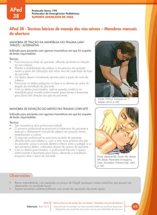 Protocolo Samu 192
Protocolos de Emergências Pediátricas
SUPORTE AVANÇADO DE VIDA
Este protocolo foi pautado nas mais recentes evidências científicas disponíveis.
Adaptações são permitidas de acordo com as particularidades dos serviços.
Elaboração: Abril/2016 2/2
APed 38 - Técnicas básicas de manejo das vias aéreas – Manobras manuais de abertura
APed 38 - Técnicas básicas de manejo das vias aéreas – Manobras manuais
de abertura
APed
38
MANOBRA DE TRAÇÃO DA MANDÍBULA NO TRAUMA (JAW
THRUST) – ALTERNATIVA
Indicada para pacientes com agravos traumáticos em que há suspeita
de lesão raquimedular.
Técnica:
• Posicionar-se ao lado do paciente, olhando de frente na direção
da sua cabeça.
• Manter a imobilização da cabeça e do pescoço em posição
neutra a partir da colocação das mãos uma de cada lado da face
do paciente.
• Os dedos devem inicialmente apontar para a parte de cima da
cabeça.
• Posicionar os dedos polegares na face e os demais ao redor do
ângulo da mandíbula do paciente.
• Com os dedos posicionados, aplicar pressão simétrica na
mandíbula para movê-la anteriormente (para frente) e levemente
para baixo (em direção aos pés do paciente).
Fonte: PHTLS. Tradução da 7ª
edição, 2012, p.158
Fonte: Bledsoe BE, Porter RS, Shade
BR. Brady. Paramedic Emergency
Care. 3rd edition. Prentice Hall, 1997,
p. 942.
MANOBRA DE ELEVAÇÃO DO MENTO NO TRAUMA (CHIN LIFT)
Indicada para pacientes com agravos traumáticos em que há suspeita
de lesão raquimedular.
Técnica:
• São necessários dois profissionais (ideal).
• O primeiro profissional se posiciona à cabeceira do paciente e
executa o alinhamento manual da cabeça em posição neutra,
estabilizando a coluna.
• O segundo profissional se posiciona ao lado do paciente,
olhando para sua cabeça e, com a mão mais próxima dos pés
do paciente, pinça a arcada dentária inferior entre o polegar e os
dois primeiros dedos, colocados abaixo do queixo do paciente.
• Com os dedos posicionados, o profissional traciona o queixo
anteriormente e levemente para baixo, elevando a mandíbula
enquanto abre a boca do paciente.
Observações
• Retirar manualmente, com espátulas ou pinças de Magill, quaisquer corpos estranhos que possam ser
observados na cavidade bucal.
• Aspirar secreções preferencialmente com sonda de aspiração de ponta rígida.
 