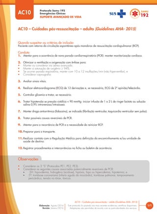 Protocolo Samu 192
Emergências Clínicas
SUPORTE AVANÇADO DE VIDA
Este protocolo foi pautado nas mais recentes evidências científicas disponíveis.
Adaptações são permitidas de acordo com as particularidades dos serviços.
Elaboração: Agosto/2014
Revisão: Janeiro/2016
Quando suspeitar ou critérios de inclusão
Paciente com retorno da circulação espontânea após manobras de ressuscitação cardiopulmonar (RCP).
Conduta
1. Atentar para a ocorrência de nova parada cardiorrespiratória (PCR): manter monitorização cardíaca.
2. Otimizar a ventilação e oxigenação com ênfase para:
• Manter ou considerar via aérea avançada;
• Manter a saturação de oxigênio ≥ 94%;
• Se ocorrer parada respiratória, manter com 10 a 12 insuflações/min (não hiperventilar); e
• Considerar capnografia.
3. Avaliar sinais vitais.
4. Realizar eletrocardiograma (ECG) de 12 derivações e, se necessário, ECG de 2ª opinião/telecárdio.
5. Controlar glicemia e tratar, se necessário.
6. Tratar hipotensão se pressão sistólica < 90 mmHg: iniciar infusão de 1 a 2 L de ringer lactato ou solução
salina 0,9% intravenosa/intraóssea.
7. Manter droga antiarrítmica (lidocaína), se indicado (fibrilação ventricular, taquicardia ventricular sem pulso).
8. Tratar possíveis causas reversíveis de PCR.
9. Atentar para a recorrência de PCR e a necessidade de reiniciar RCP.
10. Preparar para o transporte.
11.Realizar contato com a Regulação Médica para definição do encaminhamento e/ou unidade de
saúde de destino.
12. Registrar procedimentos e intercorrências na ficha ou boletim de ocorrência.
Observações
• Considerar os 3 “S” (Protocolos PE1, PE2, PE3).
• Considerar as seguintes causas associadas potencialmente reversíveis de PCR:
• 5H: hipovolemia, hidrogênio (acidose), hipóxia, hipo ou hipercalemia, hipotermia; e
• 5T: trombose coronariana (infarto agudo do miocárdio), trombose pulmonar, tamponamento
pericárdico, tensão no tórax, tóxicos.
1/1
AC10 – Cuidados pós-ressuscitação – adulto (Guidelines AHA- 2015)
AC10
AC10 – Cuidados pós-ressuscitação – adulto (Guidelines AHA- 2015)
 