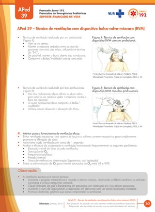 Protocolo Samu 192
Protocolos de Emergências Pediátricas
SUPORTE AVANÇADO DE VIDA
Este protocolo foi pautado nas mais recentes evidências científicas disponíveis.
Adaptações são permitidas de acordo com as particularidades dos serviços.
Elaboração: Janeiro/2016
APed
39
3/3
APed 39 – Técnica de ventilação com dispositivo bolsa-valva-máscara (BVM)
APed 39 – Técnica de ventilação com dispositivo bolsa-valva-máscara (BVM)
• Técnica de ventilação realizada por um profissional
(Figura 4):
• Abrir a via aérea;
• Manter a máscara vedada contra a face do
paciente com uma das mãos, utilizando a técnica
do “E-C”;
• Se possível, manter a boca aberta sob a máscara;
• Comprimir a bolsa/insuflador com a outra mão.
• Técnica de ventilação realizada por dois profissionais
(Figura 5):
• Um dos profissionais deve utilizar as duas mãos
para abrir a via aérea e vedar a máscara contra a
face do paciente;
• O outro profissional deve comprimir a bolsa/
insuflador;
• Ambos devem observar a elevação do tórax.
9. Atentar para o fornecimento de ventilação eficaz:
• Evitar ventilação excessiva: usar apenas a força e o volume corrente necessários para simplesmente
promover a elevação do tórax;
• Administrar cada ventilação por cerca de 1 segundo;
• Avaliar a eficácia da oxigenação e ventilação monitorando frequentemente os seguintes parâmetros:
• Elevação visível do tórax a cada ventilação;
• Saturação de O2
;
• Frequência cardíaca;
• Pressão arterial;
• Sinais de melhora ou deterioração (aparência, cor, agitação);
• Titular a administração de O2
para manter saturação de O2
entre 94 e 99%.
Observação
• A ventilação excessiva é nociva porque:
• Aumenta a pressão intratorácica e impede o retorno venoso, diminuindo o débito cardíaco, a perfusão
coronária e o fluxo sanguíneo cerebral;
• Causa retenção de gás e barotrauma em pacientes com obstrução em vias aéreas pequenas;
• Aumenta o risco de regurgitação e aspiração em pacientes sem via aérea avançada instalada;
• Promove distensão gástrica que pode comprometer a ventilação.
Figura 4: Técnica de ventilação com
dispositivo BVM com um profissional.
Figura 5: Técnica de ventilação com
dispositivo BVM com dois profissionais.
Fonte: Suporte Avançado de Vida em Pediatria (PALS).
Manual para Provedores. Edição em português, 2003, p. 53.
Fonte: Suporte Avançado de Vida em Pediatria (PALS).
Manual para Provedores. Edição em português, 2003, p. 94.
 