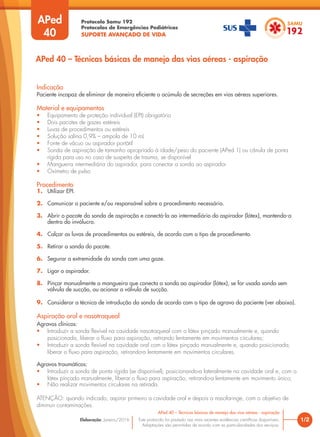 Protocolo Samu 192
Protocolos de Emergências Pediátricas
SUPORTE AVANÇADO DE VIDA
Este protocolo foi pautado nas mais recentes evidências científicas disponíveis.
Adaptações são permitidas de acordo com as particularidades dos serviços.
Elaboração: Janeiro/2016
APed
40
Indicação
Paciente incapaz de eliminar de maneira eficiente o acúmulo de secreções em vias aéreas superiores.
Material e equipamentos
• Equipamento de proteção individual (EPI) obrigatório
• Dois pacotes de gazes estéreis
• Luvas de procedimentos ou estéreis
• Solução salina 0,9% – ampola de 10 mL
• Fonte de vácuo ou aspirador portátil
• Sonda de aspiração de tamanho apropriado à idade/peso do paciente (APed 1) ou cânula de ponta
rígida para uso no caso de suspeita de trauma, se disponível
• Mangueira intermediária do aspirador, para conectar a sonda ao aspirador
• Oxímetro de pulso
Procedimento
1. Utilizar EPI.
2. Comunicar o paciente e/ou responsável sobre o procedimento necessário.
3. Abrir o pacote da sonda de aspiração e conectá-la ao intermediário do aspirador (látex), mantendo-a
dentro do invólucro.
4. Calçar as luvas de procedimentos ou estéreis, de acordo com o tipo de procedimento.
5. Retirar a sonda do pacote.
6. Segurar a extremidade da sonda com uma gaze.
7. Ligar o aspirador.
8. Pinçar manualmente a mangueira que conecta a sonda ao aspirador (látex), se for usada sonda sem
válvula de sucção, ou acionar a válvula de sucção.
9. Considerar a técnica de introdução da sonda de acordo com o tipo de agravo do paciente (ver abaixo).
Aspiração oral e nasotraqueal
Agravos clínicos:
• Introduzir a sonda flexível na cavidade nasotraqueal com o látex pinçado manualmente e, quando
posicionada, liberar o fluxo para aspiração, retirando lentamente em movimentos circulares;
• Introduzir a sonda flexível na cavidade oral com o látex pinçado manualmente e, quando posicionada,
liberar o fluxo para aspiração, retirando-a lentamente em movimentos circulares.
Agravos traumáticos:
• Introduzir a sonda de ponta rígida (se disponível), posicionando-a lateralmente na cavidade oral e, com o
látex pinçado manualmente, liberar o fluxo para aspiração, retirando-a lentamente em movimento único;
• Não realizar movimentos circulares na retirada.
ATENÇÃO: quando indicado, aspirar primeiro a cavidade oral e depois a nasofaringe, com o objetivo de
diminuir contaminações.
1/2
APed 40 – Técnicas básicas de manejo das vias aéreas - aspiração
APed 40 – Técnicas básicas de manejo das vias aéreas - aspiração
 
