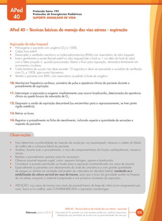Protocolo Samu 192
Protocolos de Emergências Pediátricas
SUPORTE AVANÇADO DE VIDA
Este protocolo foi pautado nas mais recentes evidências científicas disponíveis.
Adaptações são permitidas de acordo com as particularidades dos serviços.
Elaboração: Janeiro/2016
Aspiração do tubo traqueal
• Pré-oxigenar o paciente com oxigênio (O2
) a 100%;
• Calçar luva estéril;
• Desacoplar o ventilador mecânico ou bolsa-valva-máscara (BVM) com reservatório do tubo traqueal;
• Inserir gentilmente a sonda flexível estéril no tubo traqueal (até o final ou 1 cm além do final do tubo)
com o látex pinçado e, quando posicionada, liberar o fluxo para aspiração, retirando-a lentamente em
movimentos circulares;
• Cada tentativa de sucção não deve exceder 10 segundos e deve ser precedida e sucedida de ventilação
com O2
a 100%, para evitar hipoxemia;
• Ventilar o paciente com BVM, com reservatório acoplado à fonte de oxigênio.
10. Monitorizar frequência cardíaca, oximetria de pulso e aparência clínica do paciente durante o
procedimento de aspiração.
11. Interromper a aspiração e oxigenar imediatamente caso ocorra bradicardia, deterioração da aparência
clínica ou queda brusca da saturação de O2
.
12. Desprezar a sonda de aspiração descartável (ou encaminhar para o reprocessamento, se tiver ponta
rígida metálica).
13. Retirar as luvas.
14. Registrar o procedimento na ficha de atendimento, incluindo aspecto e quantidade de secreções e
resposta do paciente.
Observações
• Para determinar a profundidade de inserção da sonda por via nasotraqueal, mensurar o cateter do lóbulo
da orelha até a comissura labial do paciente.
• Analisar, durante todo o procedimento, o risco de comprometimento da função cardiopulmonar, náusea e
vômito.
• Realizar o procedimento quantas vezes for necessário.
• Observar possível resposta vagal, como: espasmo laríngeo, apneia e bradicardia.
• Considerar a posição semi-fowler ou fowler para a aspiração (contraindicada nos casos de trauma).
• Especialmente os pacientes com rebaixamento do nível de consciência e com grande quantidade
de sangue ou vômitos na cavidade oral podem ser colocados em decúbito lateral, mantendo-se a
estabilização da coluna cervical em caso de trauma, para que a força da gravidade auxilie na limpeza
da via aérea, enquanto o material é preparado e nos primeiros momentos da aspiração.
• ATENÇÃO: nos casos de trauma com sinais de possível fratura de base de crânio (com sangramento por
nariz, boca e/ou orelha), está CONTRAINDICADA a aspiração nasofaríngea.
2/2
APed 40 – Técnicas básicas de manejo das vias aéreas - aspiração
APed 40 – Técnicas básicas de manejo das vias aéreas - aspiração
APed
40
 