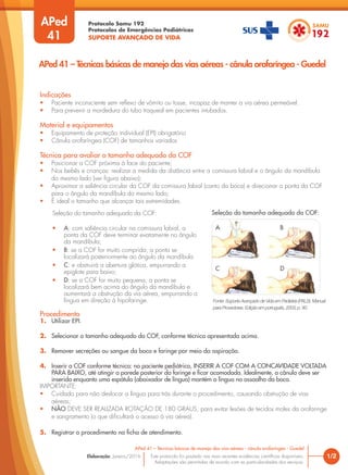 Protocolo Samu 192
Protocolos de Emergências Pediátricas
SUPORTE AVANÇADO DE VIDA
Este protocolo foi pautado nas mais recentes evidências científicas disponíveis.
Adaptações são permitidas de acordo com as particularidades dos serviços.
Elaboração: Janeiro/2016
APed
41
Indicações
• Paciente inconsciente sem reflexo de vômito ou tosse, incapaz de manter a via aérea permeável.
• Para prevenir a mordedura do tubo traqueal em pacientes intubados.
Material e equipamentos
• Equipamento de proteção individual (EPI) obrigatório
• Cânula orofaríngea (COF) de tamanhos variados
Técnica para avaliar o tamanho adequado da COF
• Posicionar a COF próxima à face do paciente;
• Nos bebês e crianças: realizar a medida da distância entre a comissura labial e o ângulo da mandíbula
do mesmo lado (ver figura abaixo);
• Aproximar a saliência circular da COF da comissura labial (canto da boca) e direcionar a ponta da COF
para o ângulo da mandíbula do mesmo lado;
• É ideal o tamanho que alcançar tais extremidades.
1/2
APed 41 – Técnicas básicas de manejo das vias aéreas - cânula orofaríngea - Guedel
APed 41 – Técnicas básicas de manejo das vias aéreas - cânula orofaríngea - Guedel
Procedimento
1. Utilizar EPI.
2. Selecionar o tamanho adequado da COF, conforme técnica apresentada acima.
3. Remover secreções ou sangue da boca e faringe por meio da aspiração.
4. Inserir a COF conforme técnica: no paciente pediátrico, INSERIR A COF COM A CONCAVIDADE VOLTADA
PARA BAIXO, até atingir a parede posterior da faringe e ficar acomodada. Idealmente, a cânula deve ser
inserida enquanto uma espátula (abaixador de língua) mantém a língua no assoalho da boca.
IMPORTANTE:
• Cuidado para não deslocar a língua para trás durante o procedimento, causando obstrução de vias
aéreas;
• NÃO DEVE SER REALIZADA ROTAÇÃO DE 180 GRAUS, para evitar lesões de tecidos moles da orofaringe
e sangramento (o que dificultará o acesso à via aérea).
5. Registrar o procedimento na ficha de atendimento.
Seleção do tamanho adequado da COF:
• A: com saliência circular na comissura labial, a
ponta da COF deve terminar exatamente no ângulo
da mandíbula;
• B: se a COF for muito comprida, a ponta se
localizará posteriormente ao ângulo da mandíbula
• C: e obstruirá a abertura glótica, empurrando a
epiglote para baixo;
• D: se a COF for muito pequena, a ponta se
localizará bem acima do ângulo da mandíbula e
aumentará a obstrução da via aérea, empurrando a
língua em direção à hipofaringe. Fonte: Suporte Avançado de Vida em Pediatria (PALS). Manual
para Provedores. Edição em português, 2003, p. 90.
A B
C D
Seleção do tamanho adequado da COF:
 