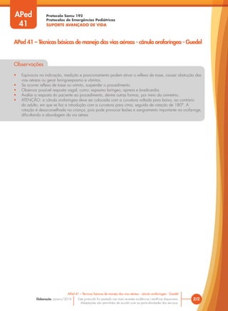 Protocolo Samu 192
Protocolos de Emergências Pediátricas
SUPORTE AVANÇADO DE VIDA
Este protocolo foi pautado nas mais recentes evidências científicas disponíveis.
Adaptações são permitidas de acordo com as particularidades dos serviços.
Elaboração: Janeiro/2016 2/2
APed 41 – Técnicas básicas de manejo das vias aéreas - cânula orofaríngea - Guedel
APed 41 – Técnicas básicas de manejo das vias aéreas - cânula orofaríngea - Guedel
APed
41
Observações
• Equívocos na indicação, medição e posicionamento podem ativar o reflexo de tosse, causar obstrução das
vias aéreas ou gerar laringoespasmo e vômitos.
• Se ocorrer reflexo de tosse ou vômito, suspender o procedimento.
• Observar possível resposta vagal, como: espasmo laríngeo, apneia e bradicardia.
• Avaliar a resposta do paciente ao procedimento, dentre outras formas, por meio da oximetria.
• ATENÇÃO: a cânula orofaríngea deve ser colocada com a curvatura voltada para baixo, ao contrário
do adulto, em que se faz a introdução com a curvatura para cima, seguida de rotação de 180°. A
rotação é desaconselhada na criança, pois pode provocar lesões e sangramento importante na orofaringe,
dificultando a abordagem da via aérea.
 