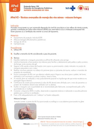Protocolo Samu 192
Protocolos de Emergências Pediátricas
SUPORTE AVANÇADO DE VIDA
Este protocolo foi pautado nas mais recentes evidências científicas disponíveis.
Adaptações são permitidas de acordo com as particularidades dos serviços.
Elaboração: Janeiro/2016
APed
42
Indicação
Pacientes inconscientes ou com acentuada depressão do nível de consciência e com reflexo de vômito ausente,
quando a ventilação por bolsa-valva-máscara (BVM) com reservatório e/ou a intubação orotraqueal não
forem possíveis ou a ventilação não reverter os sinais de hipoxemia.
Materiais
• Equipamento de proteção individual (EPI)
• Máscara laríngea (ML) (tamanhos pediátricos)
• Seringa de 20 mL
• Gel lubrificante
Procedimento
1. Utilizar EPI.
2. Escolher o tamanho da ML considerando o peso do paciente.
3. Técnica:
• Desinflar totalmente o manguito pneumático (cuff) da ML utilizando uma seringa;
• Lubrificar levemente a face posterior da máscara para facilitar o deslizamento pelo palato e pela curvatura
da faringe; evitar excesso de gel;
• Segurar a ML usando a barra de fixação como apoio ou posicionando o dedo indicador na junção do
manguito pneumático com o tubo;
• Realizar uma leve extensão na cabeça do paciente (para os pacientes de trauma, realizar a manobra de
projeção da mandíbula);
• Iniciar a passagem da ML com sua abertura voltada para a língua e seu dorso para o palato, de forma
alinhada e com movimento curvilíneo contínuo, breve e firme;
• A inserção deve ser realizada o mais profundamente possível na hipofaringe até que exista resistência na
passagem (figura abaixo);
• Certificar-se do correto posicionamento (o tubo da ML deverá estar alinhado com o nariz do paciente e o
protetor de mordedura deverá estar alinhado com os dentes);
• Insuflar o manguito com a quantidade de ar recomendada pelo fabricante, acompanhando pelo cuff a
quantidade de ar insuflada;
• Conectar o dispositivo BVM e insuflar, observando a expansão torácica e realizando a ausculta pulmonar
padrão para confirmar a ventilação;
• Fixar a ML adequadamente com “cadarço” ou fixador adequado.
1/2
APed 42 – Técnicas avançadas de manejo das vias aéreas - máscara laríngea
APed 42 – Técnicas avançadas de manejo das vias aéreas - máscara laríngea
Fonte: Suporte Avançado de Vida em Pediatria.
Manual para Provedores, 2003, p. 98.
Máscara laríngea
Inserção correta: a ponta da ML fica posicionada no esôfago e a sua abertura posicionada na glote
 