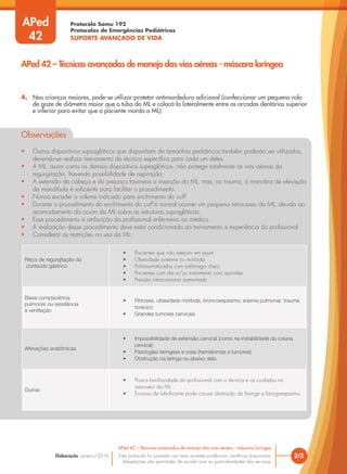 Protocolo Samu 192
Protocolos de Emergências Pediátricas
SUPORTE AVANÇADO DE VIDA
Este protocolo foi pautado nas mais recentes evidências científicas disponíveis.
Adaptações são permitidas de acordo com as particularidades dos serviços.
Elaboração: Janeiro/2016 2/2
APed 42 – Técnicas avançadas de manejo das vias aéreas - máscara laríngea
APed 42 – Técnicas avançadas de manejo das vias aéreas - máscara laríngea
APed
42
4. Nas crianças maiores, pode-se utilizar protetor antimordedura adicional (confeccionar um pequeno rolo
de gaze de diâmetro maior que o tubo da ML e colocá-lo lateralmente entre as arcadas dentárias superior
e inferior para evitar que o paciente morda a ML).
Observações
• Outros dispositivos supraglóticos que disponham de tamanhos pediátricos também poderão ser utilizados,
devendo-se realizar treinamento da técnica específica para cada um deles.
• A ML, assim como os demais dispositivos supraglóticos, não protege totalmente as vias aéreas da
regurgitação, havendo possibilidade de aspiração.
• A extensão da cabeça e do pescoço favorece a inserção da ML, mas, no trauma, a manobra de elevação
da mandíbula é suficiente para facilitar o procedimento.
• Nunca exceder o volume indicado para enchimento do cuff.
• Durante o procedimento do enchimento do cuff é normal ocorrer um pequeno retrocesso da ML, devido ao
acomodamento do coxim da ML sobre as estruturas supraglóticas.
• Esse procedimento é atribuição do profissional enfermeiro ou médico.
• A realização desse procedimento deve estar condicionada ao treinamento e experiência do profissional.
• Considerar as restrições no uso da ML:
Risco de regurgitação do
conteúdo gástrico
• Pacientes que não estejam em jejum
• Obesidade extrema ou mórbida
• Politraumatizados com estômago cheio
• Pacientes com dor e/ou tratamento com opioides
• Pressão intracraniana aumentada
Baixa complacência
pulmonar ou resistência
à ventilação
• Fibroses, obesidade mórbida, broncoespasmo, edema pulmonar, trauma
torácico
• Grandes tumores cervicais.
Alterações anatômicas
• Impossibilidade de extensão cervical (como na instabilidade da coluna
cervical)
• Patologias faríngeas e orais (hematomas e tumores)
• Obstrução na laringe ou abaixo dela
Outras
• Pouca familiaridade do profissional com a técnica e os cuidados no
manuseio da ML
• Excesso de lubrificante pode causar obstrução da faringe e laringoespasmo
 