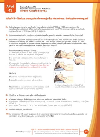 Protocolo Samu 192
Protocolos de Emergências Pediátricas
SUPORTE AVANÇADO DE VIDA
Este protocolo foi pautado nas mais recentes evidências científicas disponíveis.
Adaptações são permitidas de acordo com as particularidades dos serviços.
Elaboração: Janeiro/2016 2/4
APed 43 – Técnicas avançadas de manejo das vias aéreas - intubação orotraqueal
APed 43 – Técnicas avançadas de manejo das vias aéreas - intubação orotraqueal
APed
43
Fonte: Suporte Avançado de Vida em Pediatria (PALS).
Manual do Profissional. Edição em português, 2012, p. 64
A D
B E
C
Posicionamento da criança > 2 anos:
A: em superfície plana, os eixos oral (O), faríngeo (P) e
traqueal (T) passam por três planos divergentes;
B: o coxim sob o occipício alinha os eixos faríngeo e
traqueal;
C: a extensão da articulação atlanto-occipital (posição de
cheirar) alinha os três eixos. Essa posição não deve ser
realizada na suspeita de trauma de coluna cervical.
No bebê:
D: posição incorreta com flexão do pescoço;
E: posição correta, com coxim sob os ombros.
Observação: o posicionamento correto coloca o canal
auditivo externo em posição anterior ao ombro.
4. Pré-oxigenar o paciente com fração inspirada de oxigênio (FiO2
) de 100% com máscara não
reinalante bem adaptada à face ou insuflar cuidadosamente com BVM com reservatório, se indicado,
acompanhando o ritmo respiratório do paciente.
5. Instalar monitorização: cardíaca, oximetria de pulso, pressão arterial e capnografia (se disponível).
6. Posicionar o paciente e colocar coxim (de 2 a 3 cm de espessura) para alinhar a via aérea: colocar o
coxim sob os ombros nos bebês e crianças até 2 anos e sob a cabeça/occipício na criança > 2 anos.
Cuidado ao manipular se houver suspeita de trauma na coluna cervical (não retirar ou afrouxar o colar
cervical sem realizar manobras de proteção da coluna cervical).
7. Certificar-se de que o aspirador está funcionante.
8. Conectar a lâmina do laringoscópio ao cabo e verificar a intensidade da luz.
• Lâmina reta: preferida para bebês e crianças de 1 a 6 anos, porque promove melhor visualização da glote
(APed 1);
• A partir dos 7 anos de idade, podem ser utilizadas lâminas retas ou curvas (APed 1).
9. Realizar sedação, se indicado.
10. Se for realizar SRI, seguir os passos do procedimento: administrar pré-medicação, sedação, pressão na
cartilagem cricoide e bloqueador neuromuscular (APed 52).
 
