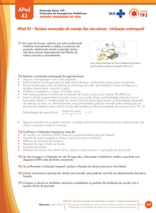 Protocolo Samu 192
Protocolos de Emergências Pediátricas
SUPORTE AVANÇADO DE VIDA
Este protocolo foi pautado nas mais recentes evidências científicas disponíveis.
Adaptações são permitidas de acordo com as particularidades dos serviços.
Elaboração: Janeiro/2016
APed
43
3/4
APed 43 – Técnicas avançadas de manejo das vias aéreas - intubação orotraqueal
APed 43 – Técnicas avançadas de manejo das vias aéreas - intubação orotraqueal
11. Em caso de trauma, solicitar que outro profissional
imobilize manualmente a cabeça e o pescoço do
paciente, objetivando manter a posição neutra;
não deve ocorrer hiperextensão nem flexão da
cabeça durante o procedimento.
12. Realizar a intubação orotraqueal da seguinte forma:
• Segurar o laringoscópio com a mão esquerda;
• Inserir a lâmina do laringoscópio no lado direito da boca, deslocando a língua para a esquerda;
• Exercer tração para cima, em direção ao eixo longo do cabo, para deslocar a base da língua e a
epiglote anteriormente, expondo a glote;
• Visualizar a epiglote e, a seguir, as cordas vocais;
• Não realizar pressão cricoide (não é indicada de rotina), exceto se for realizar SRI (APed 52);
• Inserir a cânula traqueal entre as cordas vocais, procurando atingir a profundidade indicada para a
faixa etária (APed 1); também pode ser usada a fórmula abaixo para estimar a profundidade adequada
de inserção do tubo, ou, alternativamente, essa profundidade pode ser estimada pela multiplicação do
tamanho do diâmetro interno (DI) da cânula selecionada por três (profundidade de inserção (cm) = DI x 3):
Profundidade de inserção (cm): _______________ + 12
2
• Segurar a cânula com os dedos indicador e polegar próximo à rima labial para evitar deslocamento, até
checar a posição e realizar a fixação.
13. Confirmar a intubação traqueal por meio de:
• Ao ventilar com dispositivo BVM, observar a expansibilidade pulmonar bilateral;
• Ausculta de região epigástrica, bases e ápices durante a ventilação;
• Melhora da saturação de oxigênio;
• Presença de vapor úmido na cânula;
• Laringoscopia direta;
• Detecção de dióxido de carbono (CO2
) traqueal, após conectar o capnógrafo (se disponível).
14. Se não conseguir a intubação em até 30 segundos, interromper a tentativa e ventilar o paciente com
dispositivo BVM antes de tentar novamente.
15. Se confirmada a intubação traqueal, realizar a fixação da cânula próximo à rima labial.
16. Checar novamente a posição da cânula com ausculta, pois pode ter ocorrido seu deslocamento durante a
fixação.
17. Conectar a cânula ao ventilador mecânico e estabelecer os padrões de ventilação de acordo com o
quadro clínico do paciente.
Fonte: Suporte Avançado de Vida em Pediatria (PALS). Manual
para Provedores. Edição em português, 2003, p. 93.
idade (em anos)
 