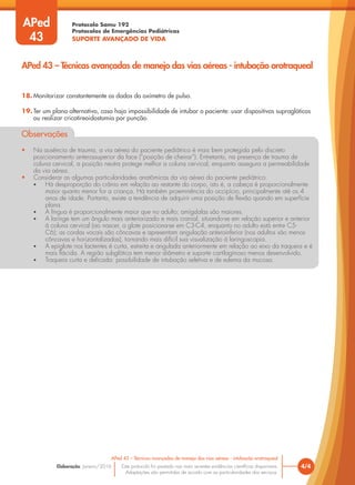 Protocolo Samu 192
Protocolos de Emergências Pediátricas
SUPORTE AVANÇADO DE VIDA
Este protocolo foi pautado nas mais recentes evidências científicas disponíveis.
Adaptações são permitidas de acordo com as particularidades dos serviços.
Elaboração: Janeiro/2016 4/4
APed 43 – Técnicas avançadas de manejo das vias aéreas - intubação orotraqueal
APed 43 – Técnicas avançadas de manejo das vias aéreas - intubação orotraqueal
APed
43
18. Monitorizar constantemente os dados do oxímetro de pulso.
19. Ter um plano alternativo, caso haja impossibilidade de intubar o paciente: usar dispositivos supraglóticos
ou realizar cricotireoidostomia por punção.
Observações
• Na ausência de trauma, a via aérea do paciente pediátrico é mais bem protegida pelo discreto
posicionamento anterossuperior da face (“posição de cheirar”). Entretanto, na presença de trauma de
coluna cervical, a posição neutra protege melhor a coluna cervical, enquanto assegura a permeabilidade
da via aérea.
• Considerar as algumas particularidades anatômicas da via aérea do paciente pediátrico:
• Há desproporção do crânio em relação ao restante do corpo, isto é, a cabeça é proporcionalmente
maior quanto menor for a criança. Há também proeminência do occipício, principalmente até os 4
anos de idade. Portanto, existe a tendência de adquirir uma posição de flexão quando em superfície
plana.
• A língua é proporcionalmente maior que no adulto; amígdalas são maiores.
• A laringe tem um ângulo mais anteriorizado e mais cranial, situando-se em relação superior e anterior
à coluna cervical (ao nascer, a glote posiciona-se em C3-C4, enquanto no adulto está entre C5-
C6); as cordas vocais são côncavas e apresentam angulação anteroinferior (nos adultos são menos
côncavas e horizontalizadas), tornando mais difícil sua visualização à laringoscopia.
• A epiglote nos lactentes é curta, estreita e angulada anteriormente em relação ao eixo da traqueia e é
mais flácida. A região subglótica tem menor diâmetro e suporte cartilaginoso menos desenvolvido.
• Traqueia curta e delicada: possibilidade de intubação seletiva e de edema da mucosa.
 