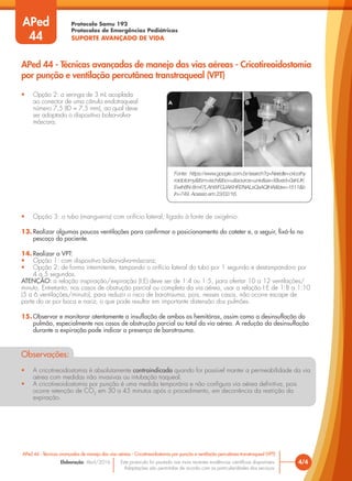 Protocolo Samu 192
Protocolos de Emergências Pediátricas
SUPORTE AVANÇADO DE VIDA
Este protocolo foi pautado nas mais recentes evidências científicas disponíveis.
Adaptações são permitidas de acordo com as particularidades dos serviços.
Elaboração: Abril/2016 4/4
APed 44 - Técnicas avançadas de manejo das vias aéreas - Cricotireoidostomia por punção e ventilação percutânea transtraqueal (VPT)
APed 44 - Técnicas avançadas de manejo das vias aéreas - Cricotireoidostomia
por punção e ventilação percutânea transtraqueal (VPT)
APed
44
• Opção 2: a seringa de 3 mL acoplada
ao conector de uma cânula endotraqueal
número 7,5 (ID = 7,5 mm), ao qual deve
ser adaptado o dispositivo bolsa-valva-
máscara;
• Opção 3: o tubo (mangueira) com orifício lateral, ligado à fonte de oxigênio.
13. Realizar algumas poucas ventilações para confirmar o posicionamento do cateter e, a seguir, fixá-lo no
pescoço do paciente.
14. Realizar a VPT:
• Opção 1: com dispositivo bolsa-valva-máscara;
• Opção 2: de forma intermitente, tampando o orifício lateral do tubo por 1 segundo e destampando-o por
4 a 5 segundos.
ATENÇÃO: a relação inspiração/expiração (I:E) deve ser de 1:4 ou 1:5, para ofertar 10 a 12 ventilações/
minuto. Entretanto, nos casos de obstrução parcial ou completa da via aérea, usar a relação I:E de 1:8 a 1:10
(5 a 6 ventilações/minuto), para reduzir o risco de barotrauma, pois, nesses casos, não ocorre escape de
parte do ar por boca e nariz, o que pode resultar em importante distensão dos pulmões.
15. Observar e monitorar atentamente a insuflação de ambos os hemitórax, assim como a desinsuflação do
pulmão, especialmente nos casos de obstrução parcial ou total da via aérea. A redução da desinsuflação
durante a expiração pode indicar a presença de barotrauma.
Observações:
• A cricotireoidostomia é absolutamente contraindicada quando for possível manter a permeabilidade da via
aérea com medidas não invasivas ou intubação traqueal.
• A cricotireoidostomia por punção é uma medida temporária e não configura via aérea definitiva, pois
ocorre retenção de CO2
em 30 a 45 minutos após o procedimento, em decorrência da restrição da
expiração.
Fonte: https://www.google.com.br/search?q=Needle+cricothy
roidotomy&tbm=isch&tbo=u&source=univ&sa=X&ved=0ahUK
Ewih8N-8m47LAhWFGJAKHR2NALsQsAQIHA&biw=1511&b
ih=749. Acesso em 23/02/16.
 