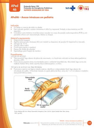 Protocolo Samu 192
Protocolos de Emergências Pediátricas
SUPORTE AVANÇADO DE VIDA
Este protocolo foi pautado nas mais recentes evidências científicas disponíveis.
Adaptações são permitidas de acordo com as particularidades dos serviços.
Elaboração: Janeiro/2016 1/2
APed46 – Acesso intraósseo em pediatria
APed
46
APed46 – Acesso intraósseo em pediatria
Indicação
• Em bebês e crianças de todas as idades.
• Está indicado quando o acesso intravenoso é difícil ou impossível, limitado a duas tentativas em 90
segundos.
• Considerar como tentativa inicial de acesso vascular nos casos de parada cardiorrespiratória (PCR) ou em
pacientes críticos com vasoconstrição intensa ou choque.
Material e equipamento
• Material para assepsia
• Agulhas para punção intraóssea (IO) com mandril ou dispositivo de punção IO disponível no mercado;
• Seringas de 10 mL;
• Solução salina estéril;
• Coxim (para apoiar o membro);
• Equipo de infusão de soluções;
• Esparadrapo para fixação do membro.
Procedimentos
LOCAIS DE ACESSO
• Tíbia proximal, logo abaixo da placa de crescimento, é o local mais indicado na faixa etária pediátrica
durante o APH.
• Outros locais possíveis (mais recomendados para o ambiente hospitalar) são: tíbia distal, logo acima do
maléolo medial; fêmur distal; espinha ilíaca anterossuperior; e úmero.
TÉCNICA DE ACESSO NA TÍBIA PROXIMAL
• Posicionar a perna com ligeira rotação externa, identificar a tuberosidade tibial, logo abaixo da
articulação do joelho. O local da inserção é a parte plana da tíbia, cerca de 1 a 3 cm abaixo e medial a
essa proeminência óssea;
Fonte: Bledsoe BE et al. Brady Paramedic Emergency Care. 3rd Ed. Upper Saddle River. New Jersey,
1997, pg 949.
Tuberosidade
tibial
Borda
anterior
90o
da superfície
medial
 