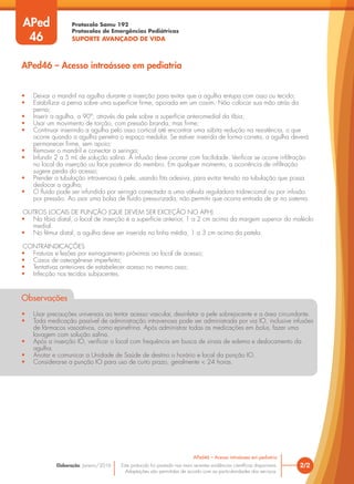 Protocolo Samu 192
Protocolos de Emergências Pediátricas
SUPORTE AVANÇADO DE VIDA
Este protocolo foi pautado nas mais recentes evidências científicas disponíveis.
Adaptações são permitidas de acordo com as particularidades dos serviços.
Elaboração: Janeiro/2016 2/2
APed46 – Acesso intraósseo em pediatria
• Deixar o mandril na agulha durante a inserção para evitar que a agulha entupa com osso ou tecido;
• Estabilizar a perna sobre uma superfície firme, apoiada em um coxim. Não colocar sua mão atrás da
perna;
• Inserir a agulha, a 90°, através da pele sobre a superfície anteromedial da tíbia;
• Usar um movimento de torção, com pressão branda, mas firme;
• Continuar inserindo a agulha pelo osso cortical até encontrar uma súbita redução na resistência, o que
ocorre quando a agulha penetra o espaço medular. Se estiver inserida de forma correta, a agulha deverá
permanecer firme, sem apoio;
• Remover o mandril e conectar a seringa;
• Infundir 2 a 5 mL de solução salina. A infusão deve ocorrer com facilidade. Verificar se ocorre infiltração
no local da inserção ou face posterior do membro. Em qualquer momento, a ocorrência de infiltração
sugere perda do acesso;
• Prender a tubulação intravenosa à pele, usando fita adesiva, para evitar tensão na tubulação que possa
deslocar a agulha;
• O fluido pode ser infundido por seringa conectada a uma válvula reguladora tridirecional ou por infusão
por pressão. Ao usar uma bolsa de fluido pressurizada, não permitir que ocorra entrada de ar no sistema.
OUTROS LOCAIS DE PUNÇÃO (QUE DEVEM SER EXCEÇÃO NO APH)
• Na tíbia distal, o local de inserção é a superfície anterior, 1 a 2 cm acima da margem superior do maléolo
medial.
• No fêmur distal, a agulha deve ser inserida na linha média, 1 a 3 cm acima da patela.
CONTRAINDICAÇÕES
• Fraturas e lesões por esmagamento próximas ao local de acesso;
• Casos de osteogênese imperfeita;
• Tentativas anteriores de estabelecer acesso no mesmo osso;
• Infecção nos tecidos subjacentes.
Observações
• Usar precauções universais ao tentar acesso vascular, desinfetar a pele sobrejacente e a área circundante.
• Toda medicação passível de administração intravenosa pode ser administrada por via IO, inclusive infusões
de fármacos vasoativos, como epinefrina. Após administrar todas as medicações em bolus, fazer uma
lavagem com solução salina.
• Após a inserção IO, verificar o local com frequência em busca de sinais de edema e deslocamento da
agulha.
• Anotar e comunicar a Unidade de Saúde de destino o horário e local da punção IO.
• Considera-se a punção IO para uso de curto prazo, geralmente < 24 horas.
APed46 – Acesso intraósseo em pediatria
APed
46
 