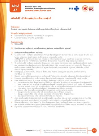 Protocolo Samu 192
Protocolos de Emergências Pediátricas
SUPORTE AVANÇADO DE VIDA
Este protocolo foi pautado nas mais recentes evidências científicas disponíveis.
Adaptações são permitidas de acordo com as particularidades dos serviços.
Elaboração: Abril/2016
APed
47
Indicação
Paciente com suspeita de trauma e indicação de imobilização da coluna cervical.
Material e equipamentos
• Equipamento de proteção individual (EPI) obrigatório;
• Colar cervical de tamanho apropriado.
Procedimento
1. Utilizar EPI.
2. Identificar-se e explicar o procedimento ao paciente, na medida do possível.
3. Realizar manobra conforme indicado:
• O profissional 1 realiza a estabilização manual da cabeça com a duas mãos e, com a ajuda de uma leve
tensão no sentido axial, realiza o alinhamento em posição neutra.
ATENÇÃO: O alinhamento deve ser evitado ou interrompido se houver resistência ou dor ao movimento,
piora da condição ventilatória ou ocorrência de espasmos musculares do pescoço e parestesia.
• O profissional 2 realiza a avaliação do pescoço e da região mentoniana para rápida detecção de lesões
que necessitem de abordagem antes da instalação do colar ou que impeçam sua instalação. Devem ser
avaliados rapidamente: face, pescoço, região da traqueia, condições de jugulares, clavículas, coluna
cervical e pulso carotídeo.
• Em seguida, o profissional 2 utiliza os dedos para medir o pescoço do paciente (distância entre a
mandíbula e o ombro).
• Usando essa medida aproximada, o profissional 2 seleciona o tamanho adequado do colar pediátrico.
• Enquanto a estabilização e o alinhamento da cabeça são mantidos, o profissional 2 instala o colar.
• Pode haver variação da técnica de instalação dependendo da posição do paciente:
• paciente em decúbito dorsal horizontal (DDH): a colocação se inicia com a passagem do colar por trás,
entre o pescoço e a superfície, complementada pelo ajuste do apoio mentoniano à frente, sob o mento;
• paciente sentado ou em pé: a instalação do colar se inicia pela adequação do apoio mentoniano do
colar sob o mento, complementada com a passagem por trás do pescoço.
• O ajuste do colar é complementado pela checagem do posicionamento correto:
• do apoio mentoniano do colar sob a mandíbula, de um ângulo ao outro;
• do apoio esternal do colar sobre a região do esterno no tórax do paciente; e
• dos apoios laterais do colar sobre as clavículas e o trapézio.
• Após a colocação do colar cervical, a estabilização manual da cabeça e do pescoço deve ser mantida
até que o paciente seja colocado na prancha e seja instalado o imobilizador lateral da cabeça.
• Deve-se colocar um coxim baixo (2 a 3 cm de espessura), feito com lençol, entre o paciente e a prancha,
que vá desde o ombro até o quadril, para manter a posição neutra da coluna cervical na criança < 8 anos.
• Registrar o procedimento realizado na ficha/boletim de atendimento.
1/2
APed 47 - Colocação do colar cervical
APed 47 - Colocação do colar cervical
 