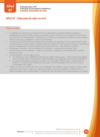 Protocolo Samu 192
Protocolos de Emergências Pediátricas
SUPORTE AVANÇADO DE VIDA
Este protocolo foi pautado nas mais recentes evidências científicas disponíveis.
Adaptações são permitidas de acordo com as particularidades dos serviços.
Elaboração: Abril/2016
Observações:
• A instalação do colar não é prioridade máxima no atendimento ao politraumatizado enquanto a
estabilização manual da cabeça puder ser realizada de forma eficiente por um profissional. No entanto,
esse dispositivo é importante para a imobilização, pois limita os movimentos da coluna cervical e ajuda a
sustentar o pescoço, protegendo a coluna de compressão.
• O paciente que apresenta comprometimento das vias aéreas, da respiração ou da circulação deve receber
as intervenções de correção desses problemas antes da instalação do colar cervical, enquanto um profissional
executa a estabilização manual da cabeça. Assim que for possível, o colar deverá ser instalado.
• No paciente consciente, com boa ventilação e circulação, e no paciente inconsciente, sem
comprometimento das vias aéreas, o colar cervical pode ser aplicado concomitantemente ao controle
manual da coluna.
• É contraindicado o uso do colar cervical:
• em situações em que o alinhamento não possa ser obtido. Nesses casos, o posicionamento da cabeça
deve ser mantido com controle manual e outras estratégias de imobilização para evitar movimentação.
• na presença de objeto encravado no pescoço ou nessa região. Nesses casos, o objeto deve ser
fixado e o controle manual mantido em associação a outras estratégias de fixação para evitar a
movimentação da cabeça.
• Poderá não haver um tamanho de colar cervical adequado para bebês e crianças pequenas. Nesses casos,
poderá ser improvisado um colar com material semirrígido, como tira de papelão, envolto em faixas ou
malhas ortopédicas para acolchoamento, ou ainda com rolos de tecidos (como lençóis pequenos ou toalhas).
2/2
APed 47 - Colocação do colar cervical
APed 47 - Colocação do colar cervical
APed
47
 