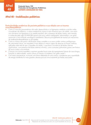 Protocolo Samu 192
Protocolos de Emergências Pediátricas
SUPORTE AVANÇADO DE VIDA
Este protocolo foi pautado nas mais recentes evidências científicas disponíveis.
Adaptações são permitidas de acordo com as particularidades dos serviços.
Elaboração: Abril/2016
Particularidades anatômicas do paciente pediátrico e sua relação com os traumas
musculoesqueléticos:
• Como os músculos paravertebrais não estão desenvolvidos e os ligamentos vertebrais e tecidos moles
circundantes são elásticos, a coluna vertebral da criança é mais móvel do que a do adulto, com maior
risco de danos nos ligamentos e na medula espinhal, sem a presença de lesões ósseas; essa situação
é conhecida pela sigla SCHIWORA (spinal cord injury without radiographic abnormality) e, em geral,
associa-se a uma evolução neurológica insatisfatória. Decorre principalmente de traumas por mecanismo
de aceleração-desaceleração ou de quedas.
• Como a criança não possui calcificação óssea completa e os ossos contêm centros cartilaginosos
de crescimento ativos, seu esqueleto é mais elástico e menos capaz de absorver as forças cinéticas
aplicadas sobre ele do que o esqueleto do adulto, o que leva à ocorrência de lesões internas
significativas, com presença de lesões externas mínimas, como contusões pulmonares graves sem fratura
de arcos costais concomitante;
• Crianças com trauma esquelético suportam grandes forças antes de apresentarem fraturas de ossos longos,
luxações ou deformidades, sendo comuns as fraturas incompletas (“em galho verde”);
• Com essas características, se houver uma fratura detectada em uma criança, considera-se que a quantidade
de energia transferida foi muito grande e deve-se procurar minuciosamente por lesões associadas.
2/2
APed 48 – Imobilizações pediátricas
APed 48 – Imobilizações pediátricas
APed
48
 