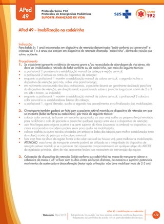 Protocolo Samu 192
Protocolos de Emergências Pediátricas
SUPORTE AVANÇADO DE VIDA
Este protocolo foi pautado nas mais recentes evidências científicas disponíveis.
Adaptações são permitidas de acordo com as particularidades dos serviços.
Elaboração: Abril/2016
APed
49
Indicação
Para bebês (< 1 ano) encontrados em dispositivo de retenção denominado “bebê-conforto ou conversível” e
crianças de 1 a 4 anos que estejam em dispositivo de retenção chamado “cadeirinha”, dentro do veículo que
sofreu acidente.
Procedimento
1. Se o paciente apresenta evidência de trauma grave e/ou necessidade de abordagem de via aérea, ele
deve ser imobilizado e retirado do bebê-conforto ou da cadeirinha, por meio da seguinte técnica:
• o profissional 1 providencia a estabilização manual da cabeça e região cervical;
• o profissional 2 remove os cintos do dispositivo de retenção;
• enquanto o profissional 1 mantém a estabilização manual da coluna cervical, o segundo inclina o
dispositivo de retenção para trás, sobre uma prancha longa;
• em movimento sincronizado dos dois profissionais, o paciente deverá ser gentilmente deslizado para fora
do dispositivo de retenção, em direção axial, e posicionado sobre a prancha longa (com coxim de 2 a 3
cm sob o tronco, se indicado);
• enquanto o profissional 1 mantém a estabilização manual da coluna cervical, o profissional 2 coloca o
colar cervical e os estabilizadores laterais da cabeça;
• o profissional 1, agora liberado, auxilia o segundo nos procedimentos e na finalização das imobilizações.
2. O transporte também poderá ser feito com o paciente estável mantido no dispositivo de retenção em que
se encontra (bebê-conforto ou cadeirinha), por meio da seguinte técnica:
• colocar colar cervical, se houver um tamanho apropriado, ou usar uma toalha ou pequeno lençol enrolado
para acolchoar o colo do paciente e preencher qualquer espaço entre ele e o dispositivo de retenção;
• usar fitas largas para segurar a pelve e a parte superior do tórax (cruzando os ombros) no dispositivo; os
cintos incorporados na cadeira podem servir para ajudar na imobilização;
• colocar toalhas ou outros tecidos enrolados em ambos os lados da cabeça para melhor estabilização tanto
da cabeça como do pescoço e da coluna cervical;
• fixar com fitas na altura da região frontal e do colar cervical (se houver um), para melhorar a imobilização.
• ATENÇÃO: essa forma de transporte somente poderá ser utilizada se a integridade do dispositivo de
retenção estiver mantida e se o paciente não apresentar comprometimento em qualquer etapa do ABCDE
da avaliação primária, além de não apresentar lesões que necessitem de intervenção da equipe.
3. Colocação do dispositivo de retenção (bebê-conforto ou cadeirinha) na maca de transporte: elevar a
cabeceira da maca a 45° e fixar com os dois cintos em locais distintos, de maneira a suprimir potenciais
movimentos de aceleração e desaceleração (testar após a fixação: não deve mobilizar mais de 2-3 cm).
1/2
APed 49 – Imobilização na cadeirinha
APed 49 – Imobilização na cadeirinha
 