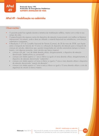 Protocolo Samu 192
Protocolos de Emergências Pediátricas
SUPORTE AVANÇADO DE VIDA
Este protocolo foi pautado nas mais recentes evidências científicas disponíveis.
Adaptações são permitidas de acordo com as particularidades dos serviços.
Elaboração: Abril/2016
Observações:
• O paciente pode ficar agitado durante a tentativa de imobilização cefálica, mesmo com a mãe no seu
campo de visão.
• O preenchimento dos espaços vazios do dispositivo de retenção é preconizado com toalhas na literatura
internacional. No entanto, pode e deve ser utilizado o material disponível nas ambulâncias, como lençóis,
cobertores e compressas.
• A Resolução nº 277 do Conselho Nacional de Trânsito (Contran), de 28 de maio de 2008, que dispõe
sobre o transporte de menores de 10 anos e a utilização do dispositivo de retenção para o transporte de
crianças em veículos, determinou que, quando transportadas em veículos automotores (sempre no banco
traseiro, com algumas exceções, como veículos sem banco traseiro):
• crianças com até 1 ano de idade deverão utilizar, obrigatoriamente, o dispositivo de retenção
denominado “bebê-conforto ou conversível”;
• crianças com idade superior a 1 ano e inferior ou igual a 4 anos deverão utilizar, obrigatoriamente, o
dispositivo de retenção denominado “cadeirinha”;
• crianças com idade superior a 4 anos e inferior ou igual a 7 anos e meio deverão utilizar o dispositivo
de retenção denominado “assento de elevação”;
• crianças com idade superior a 7 anos e meio e inferior ou igual a 10 anos deverão utilizar o cinto de
segurança do veículo no banco traseiro.
2/2
APed 49 – Imobilização na cadeirinha
APed 49 – Imobilização na cadeirinha
APed
49
 