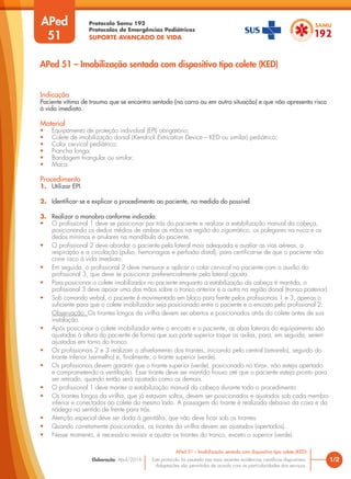Protocolo Samu 192
Protocolos de Emergências Pediátricas
SUPORTE AVANÇADO DE VIDA
Este protocolo foi pautado nas mais recentes evidências científicas disponíveis.
Adaptações são permitidas de acordo com as particularidades dos serviços.
Elaboração: Abril/2016
APed
51
Indicação
Paciente vítima de trauma que se encontra sentado (no carro ou em outra situação) e que não apresenta risco
à vida imediato.
Material
• Equipamento de proteção individual (EPI) obrigatório;
• Colete de imobilização dorsal (Kendrick Extrication Device – KED ou similar) pediátrico;
• Colar cervical pediátrico;
• Prancha longa;
• Bandagem triangular ou similar;
• Maca.
Procedimento
1. Utilizar EPI.
2. Identificar-se e explicar o procedimento ao paciente, na medida do possível.
3. Realizar a manobra conforme indicado:
• O profissional 1 deve se posicionar por trás do paciente e realizar a estabilização manual da cabeça,
posicionando os dedos médios de ambas as mãos na região do zigomático, os polegares na nuca e os
dedos mínimos e anulares na mandíbula do paciente.
• O profissional 2 deve abordar o paciente pela lateral mais adequada e avaliar as vias aéreas, a
respiração e a circulação (pulso, hemorragias e perfusão distal), para certificar-se de que o paciente não
corre risco à vida imediato.
• Em seguida, o profissional 2 deve mensurar e aplicar o colar cervical no paciente com o auxílio do
profissional 3, que deve se posicionar preferencialmente pela lateral oposta.
• Para posicionar o colete imobilizador no paciente enquanto a estabilização da cabeça é mantida, o
profissional 3 deve apoiar uma das mãos sobre o tronco anterior e a outra na região dorsal (tronco posterior).
• Sob comando verbal, o paciente é movimentado em bloco para frente pelos profissionais 1 e 3, apenas o
suficiente para que o colete imobilizador seja posicionado entre o paciente e o encosto pelo profissional 2.
Observação: Os tirantes longos da virilha devem ser abertos e posicionados atrás do colete antes de sua
instalação.
• Após posicionar o colete imobilizador entre o encosto e o paciente, as abas laterais do equipamento são
ajustadas à altura do paciente de forma que sua parte superior toque as axilas, para, em seguida, serem
ajustadas em torno do tronco.
• Os profissionais 2 e 3 realizam o afivelamento dos tirantes, iniciando pelo central (amarelo), seguido do
tirante inferior (vermelho) e, finalmente, o tirante superior (verde).
• Os profissionais devem garantir que o tirante superior (verde), posicionado no tórax, não esteja apertado
e comprometendo a ventilação. Esse tirante deve ser mantido frouxo até que o paciente esteja pronto para
ser retirado, quando então será ajustado como os demais.
• O profissional 1 deve manter a estabilização manual da cabeça durante todo o procedimento.
• Os tirantes longos da virilha, que já estavam soltos, devem ser posicionados e ajustados sob cada membro
inferior e conectados ao colete do mesmo lado. A passagem do tirante é realizada debaixo da coxa e da
nádega no sentido de frente para trás.
• Atenção especial deve ser dada à genitália, que não deve ficar sob os tirantes.
• Quando corretamente posicionados, os tirantes da virilha devem ser ajustados (apertados).
• Nesse momento, é necessário revisar e ajustar os tirantes do tronco, exceto o superior (verde).
1/2
APed 51 – Imobilização sentada com dispositivo tipo colete (KED)
APed 51 – Imobilização sentada com dispositivo tipo colete (KED)
 