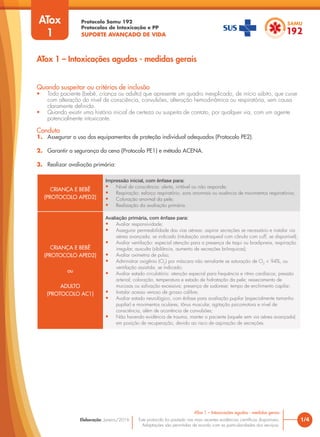 Protocolo Samu 192
Protocolos de Intoxicação e PP
SUPORTE AVANÇADO DE VIDA
Este protocolo foi pautado nas mais recentes evidências científicas disponíveis.
Adaptações são permitidas de acordo com as particularidades dos serviços.
Elaboração: Janeiro/2016 1/4
ATox 1 – Intoxicações agudas - medidas gerais
ATox 1 – Intoxicações agudas - medidas gerais
Quando suspeitar ou critérios de inclusão
• Todo paciente (bebê, criança ou adulto) que apresente um quadro inexplicado, de início súbito, que curse
com alteração do nível de consciência, convulsões, alteração hemodinâmica ou respiratória, sem causa
claramente definida.
• Quando existir uma história inicial de certeza ou suspeita de contato, por qualquer via, com um agente
potencialmente intoxicante.
Conduta
1. Assegurar o uso dos equipamentos de proteção individual adequados (Protocolo PE2).
2. Garantir a segurança da cena (Protocolo PE1) e método ACENA.
3. Realizar avaliação primária:
ATox
1
CRIANÇA E BEBÊ
(PROTOCOLO APED2)
Impressão inicial, com ênfase para:
• Nível de consciência: alerta, irritável ou não responde;
• Respiração: esforço respiratório, sons anormais ou ausência de movimentos respiratórios;
• Coloração anormal da pele;
• Realização da avaliação primária.
CRIANÇA E BEBÊ
(PROTOCOLO APED2)
ou
ADULTO
(PROTOCOLO AC1)
Avaliação primária, com ênfase para:
• Avaliar responsividade;
• Assegurar permeabilidade das vias aéreas: aspirar secreções se necessário e instalar via
aérea avançada, se indicado (intubação orotraqueal com cânula com cuff, se disponível);
• Avaliar ventilação: especial atenção para a presença de taqui ou bradipneia, respiração
irregular, ausculta (sibilância, aumento de secreções brônquicas);
• Avaliar oximetria de pulso;
• Administrar oxigênio (O2
) por máscara não reinalante se saturação de O2
< 94%, ou
ventilação assistida, se indicado;
• Avaliar estado circulatório: atenção especial para frequência e ritmo cardíacos; pressão
arterial; coloração, temperatura e estado de hidratação da pele; ressecamento de
mucosas ou salivação excessiva; presença de sudorese; tempo de enchimento capilar;
• Instalar acesso venoso de grosso calibre;
• Avaliar estado neurológico, com ênfase para avaliação pupilar (especialmente tamanho
pupilar) e movimentos oculares, tônus muscular, agitação psicomotora e nível de
consciência, além de ocorrência de convulsões;
• Não havendo evidência de trauma, manter o paciente (aquele sem via aérea avançada)
em posição de recuperação, devido ao risco de aspiração de secreções.
 