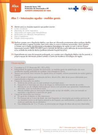 Protocolo Samu 192
Protocolos de Intoxicação e PP
SUPORTE AVANÇADO DE VIDA
Este protocolo foi pautado nas mais recentes evidências científicas disponíveis.
Adaptações são permitidas de acordo com as particularidades dos serviços.
Elaboração: Janeiro/2016 3/4
ATox 1 – Intoxicações agudas - medidas gerais
ATox 1 – Intoxicações agudas - medidas gerais
ATox
1
9. Atentar para as situações especiais que podem ocorrer:
• Crises convulsivas
• Depressão do centro respiratório
• Taquicardia com repercussão hemodinâmica
• Bradicardia com alteração hemodinâmica
• Hipo e hipertermia
• Parada cardiorrespiratória.
10. Realizar contato com a Regulação Médica, que deve ser informada prontamente sobre qualquer detalhe
disponível sobre o agente causador, bem como sobre os sinais e sintomas encontrados, para subsidiar
o contato com o Centro de Informação e Assistência Toxicológica da região ou com o serviço Disque-
Intoxicação (número: 0800.722.6001) para a tomada de decisão e para definição do encaminhamento
e/ou unidade de saúde de destino (preferencialmente hospital terciário).
11. Especialmente em casos de transporte prolongado, se o contato com a Regulação Médica não for possível, a
própria equipe de intervenção poderá contatar o Centro de Assistência Toxicológica da região.
Observações
• Considerar os 3 “S” (Protocolos PE1, PE2 e PE3).
• Independente do agente causador da intoxicação, as medidas gerais de estabilização são muito
semelhantes àquelas realizadas em qualquer outra emergência clínica.
• Sempre que possível, levar amostras do agente tóxico ao hospital, inclusive proveniente de resíduo gástrico
(vômito).
• Carvão ativado é ineficaz para adsorção de ferro, álcool e lítio, além de ter pouca efetividade para
organoclorados e digoxina.
• Causas de intoxicação nos adultos:
• Tentativas de suicídio por via oral constituem na principal causa;
• Frequente é a intoxicação por abuso de drogas ou medicamentos sem intenção de suicídio;
• Atenção ao uso de múltiplas medicações por idosos e em pacientes que apresentam metabolização
diminuída, como na insuficiência renal;
• Atenção também para as intoxicações relacionadas ao tipo de trabalho, como por exemplo na
exposição a agrotóxicos e pesticidas em geral.
• Causas de intoxicação nas crianças:
• Em geral são acidentais ou não intencionais;
• Em crianças até os 4 anos de idade, são mais frequentes as intoxicações por produtos químicos de
uso doméstico (como os de higiene pessoal ou de limpeza), por medicamentos ou plantas tóxicas, ou
ainda por pesticidas de uso doméstico;
• Nos adolescentes de 15 a 19 anos, as intoxicações por drogas de abuso são as mais observadas.
 