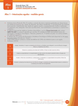 Protocolo Samu 192
Protocolos de Intoxicação e PP
SUPORTE AVANÇADO DE VIDA
Este protocolo foi pautado nas mais recentes evidências científicas disponíveis.
Adaptações são permitidas de acordo com as particularidades dos serviços.
Elaboração: Janeiro/2016
• Síndrome tóxica (Protocolo ATox 2) constitui o conjunto de sinais e sintomas produzidos por doses tóxicas
de substâncias químicas que, apesar de diferentes, têm efeitos semelhantes. O reconhecimento da síndrome
tóxica permite a identificação mais rápida do agente causal e, consequentemente, facilita a realização
do tratamento mais adequado. Para esse reconhecimento, são fundamentais a anamnese e o exame físico
cuidadoso.
• A Agência Nacional de Vigilância Sanitária disponibiliza o serviço Disque-Intoxicação pelo número
0800.722.6001 (o usuário é atendido por uma das 35 unidades da Rede Nacional de Centros de
Informação e Assistência Toxicológica – Renaciat, presente em 19 estados do país). Os Centros também
têm telefones específicos.
• A relação dos 35 Centros de Informação e Assistência Toxicológica (CIATox) está disponível no site www.
fiocruz.br/sinitox (clicando em “Sinitox”).
• Cada SAMU deverá conhecer o número de telefone do CIATox de referência para a sua região.
• Avaliação ACENA
A
Avaliar: Arredores, A casa e a presença de Armas ou Artefatos que indiquem o uso de Álcool e drogas;
Altura e a Aparência da vítima.
C Observar a presença de sinais de Conflito e Crise na rede social da vítima.
E
Avaliar as expectativas e a receptividade da rede social e do próprio paciente sobre a Equipe de
atendimento.
N
Avaliar o Nível de consciência, a adequação à realidade e a capacidade de escolha e Nível de
sofrimento.
A
AAvaliar a presença de sinais de uso de Álcool e drogas, a presença de Agressividade (atual ou anterior) e
a presença de sinais de Autoagressão.
4/4
ATox 1 – Intoxicações agudas - medidas gerais
ATox
1
ATox 1 – Intoxicações agudas - medidas gerais
 