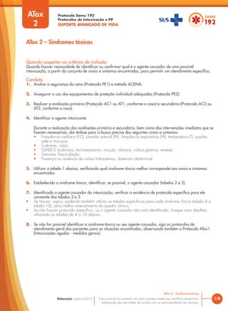Protocolo Samu 192
Protocolos de Intoxicação e PP
SUPORTE AVANÇADO DE VIDA
Este protocolo foi pautado nas mais recentes evidências científicas disponíveis.
Adaptações são permitidas de acordo com as particularidades dos serviços.
Elaboração: Janeiro/2016 1/6
ATox 2 – Sindromes tóxicas
ATox 2 – Sindromes tóxicas
Quando suspeitar ou critérios de inclusão
Quando houver necessidade de identificar ou confirmar qual é o agente causador de uma possível
intoxicação, a partir do conjunto de sinais e sintomas encontrados, para permitir um atendimento específico.
Conduta
1. Avaliar a segurança da cena (Protocolo PE1) e método ACENA.
2. Assegurar o uso dos equipamentos de proteção individual adequados (Protocolo PE2).
3. Realizar a avaliação primária (Protocolo AC1 ou AT1, conforme o caso) e secundária (Protocolo AC2 ou
AT2, conforme o caso).
4. Identificar o agente intoxicante:
Durante a realização das avaliações primária e secundária, bem como das intervenções imediatas que se
fizerem necessárias, dar ênfase para a busca precisa dos seguintes sinais e sintomas:
• Frequência cardíaca (FC), pressão arterial (PA), frequência respiratória (FR), temperatura (T), pupilas,
pele e mucosas;
• Sudorese, rubor;
• SLMDCE (sialorreia, lacrimejamento, micção, diarreia, cólica gástrica, emese);
• Tremores, fasciculação;
• Presença ou ausência de ruídos hidroaéreos, distensão abdominal.
5. Utilizar a tabela 1 abaixo, verificando qual síndrome tóxica melhor corresponde aos sinais e sintomas
encontrados.
6. Estabelecida a síndrome tóxica, identificar, se possível, o agente causador (tabelas 2 e 3).
7. Identificado o agente causador da intoxicação, verificar a existência de protocolo específico para ele
constante das tabelas 2 e 3:
• Se houver: siga-o, podendo também utilizar as tabelas específicas para cada síndrome tóxica (tabela 4 a
tabela 10), para melhor entendimento do quadro clínico;
• Se não houver protocolo específico, ou o agente causador não está identificado, busque mais detalhes
utilizando as tabelas de 4 a 10 abaixo.
8. Se não for possível identificar a síndrome tóxica ou seu agente causador, siga os protocolos de
atendimento geral dos pacientes para as situações encontradas, observando também o Protocolo ATox1
(Intoxicações agudas - medidas gerais).
ATox
2
 