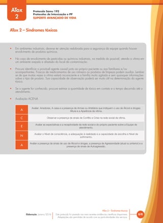 Protocolo Samu 192
Protocolos de Intoxicação e PP
SUPORTE AVANÇADO DE VIDA
Este protocolo foi pautado nas mais recentes evidências científicas disponíveis.
Adaptações são permitidas de acordo com as particularidades dos serviços.
Elaboração: Janeiro/2016 6/6
ATox 2 – Sindromes tóxicas
ATox
2
ATox 2 – Sindromes tóxicas
• Em ambientes industriais, deve-se ter atenção redobrada para a segurança da equipe quando houver
envolvimento de produtos químicos.
• No caso de envolvimento de pesticidas ou químicos industriais, na medida do possível, atenda a vítima em
um ambiente arejado e afastado do local da contaminação.
• Procure identificar o provável agente causal junto ao próprio paciente ou aos familiares e/ou
acompanhantes. Frascos de medicamentos de uso rotineiro ou produtos de limpeza podem auxiliar. Lembre-
se de que muitas vezes a vítima estará inconsciente e a família muito agitada e sem quaisquer informações
sobre o tipo de produto. Sua capacidade de observação poderá ser muito útil na determinação do agente
tóxico.
• Se o agente for conhecido, procure estimar a quantidade de tóxico em contato e o tempo decorrido até o
atendimento.
• Avaliação ACENA
A
Avaliar: Arredores, A casa e a presença de Armas ou Artefatos que indiquem o uso de Álcool e drogas;
Altura e a Aparência da vítima.
C Observar a presença de sinais de Conflito e Crise na rede social da vítima.
E
Avaliar as expectativas e a receptividade da rede social e do próprio paciente sobre a Equipe de
atendimento.
N
Avaliar o Nível de consciência, a adequação à realidade e a capacidade de escolha e Nível de
sofrimento.
A
Avaliar a presença de sinais de uso de Álcool e drogas, a presença de Agressividade (atual ou anterior) e a
presença de sinais de Autoagressão.
 