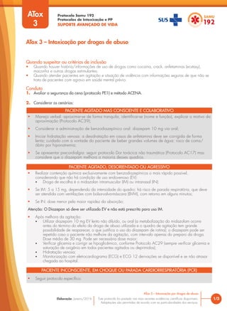 Protocolo Samu 192
Protocolos de Intoxicação e PP
SUPORTE AVANÇADO DE VIDA
Este protocolo foi pautado nas mais recentes evidências científicas disponíveis.
Adaptações são permitidas de acordo com as particularidades dos serviços.
Elaboração: Janeiro/2016 1/3
ATox 3 – Intoxicação por drogas de abuso
ATox 3 – Intoxicação por drogas de abuso
Quando suspeitar ou critérios de inclusão
• Quando houver história/informações de uso de drogas como cocaína, crack, anfetaminas (ecstasy),
maconha e outras drogas estimulantes;
• Quando atender pacientes em agitação e situação de violência com informações seguras de que não se
trata de pacientes com agravo em saúde mental prévio.
Conduta
1. Avaliar a segurança da cena (protocolo PE1) e método ACENA.
2. Considerar os cenários:
ATox
3
PACIENTE AGITADO MAS CONSCIENTE E COLABORATIVO
• Manejo verbal: aproximar-se de forma tranquila, identificar-se (nome e função), explicar o motivo da
aproximação (Protocolo AC39);
• Considerar a administração de benzodiazepínico oral: diazepam 10 mg via oral;
• Iniciar hidratação venosa: a desidratação em casos de anfetamina deve ser corrigida de forma
lenta; cuidado com a vontade do paciente de beber grandes volumes de água; risco de coma/
óbito por hiponatremia;
• Se apresentar precordialgia: seguir protocolo Dor torácica não traumática (Protocolo AC17) mas
considere que o diazepam melhora a maioria desses quadros.
PACIENTE AGITADO, DESORIENTADO OU AGRESSIVO
• Realizar contenção química exclusivamente com benzodiazepínicos o mais rápido possível,
considerando que não há condição de uso endovenoso (EV):
• Droga de escolha é o midazolan intramuscular (IM) ou intranasal (IN):
• Se IM: 5 a 15 mg, dependendo da intensidade do quadro; há risco de parada respiratória, que deve
ser atendida com ventilações com bolsa-valva-máscara (BVM), com retorno em alguns minutos;
• Se IN: dose menor pela maior rapidez da absorção;
Atenção: O Diazepan só deve ser utilizado EV e não está prescrito para uso IM.
• Após melhora da agitação:
• Utilizar diazepam 10 mg EV lento não diluído, ou oral (a metabolização do midazolam ocorre
antes do término do efeito da droga de abuso utilizada e o quadro de agitação tem grande
possibilidade de reaparecer, o que justifica o uso do diazepam de rotina); o diazepam pode ser
repetido caso o paciente não melhore da agitação, com intervalo apenas do preparo da droga.
Dose média de 30 mg. Pode ser necessária dose maior;
• Verificar glicemia e corrigir se hipoglicêmico, conforme Protocolo AC29 (sempre verificar glicemia e
saturação de oxigênio em todos pacientes agitados ou deprimidos);
• Hidratação venosa;
• Monitorização com eletrocardiograma (ECG) e ECG 12 derivações se disponível e se não atrasar
chegada ao hospital.
PACIENTE INCONSCIENTE, EM CHOQUE OU PARADA CARDIORRESPIRATÓRIA (PCR)
• Seguir protocolo específico.
 
