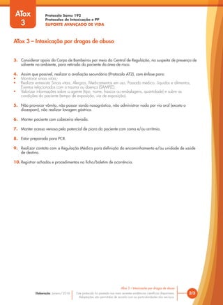 Protocolo Samu 192
Protocolos de Intoxicação e PP
SUPORTE AVANÇADO DE VIDA
Este protocolo foi pautado nas mais recentes evidências científicas disponíveis.
Adaptações são permitidas de acordo com as particularidades dos serviços.
Elaboração: Janeiro/2016 2/3
ATox 3 – Intoxicação por drogas de abuso
ATox
3
ATox 3 – Intoxicação por drogas de abuso
3. Considerar apoio do Corpo de Bombeiros por meio da Central de Regulação, na suspeita de presença de
solvente no ambiente, para retirada do paciente da área de risco.
4. Assim que possível, realizar a avaliação secundária (Protocolo AT2), com ênfase para:
• Monitorar sinais vitais;
• Realizar entrevista Sinais vitais, Alergias, Medicamentos em uso, Passado médico, Líquidos e alimentos,
Eventos relacionados com o trauma ou doença (SAMPLE);
• Valorizar informações sobre o agente (tipo, nome, frascos ou embalagens, quantidade) e sobre as
condições do paciente (tempo de exposição, via de exposição).
5. Não provocar vômito, não passar sonda nasográstica, não administrar nada por via oral (exceto o
diazepam), não realizar lavagem gástrica.
6. Manter paciente com cabeceira elevada.
7. Manter acesso venoso pelo potencial de piora do paciente com coma e/ou arritmia.
8. Estar preparado para PCR.
9. Realizar contato com a Regulação Médica para definição do encaminhamento e/ou unidade de saúde
de destino.
10. Registrar achados e procedimentos na ficha/boletim de ocorrência.
 