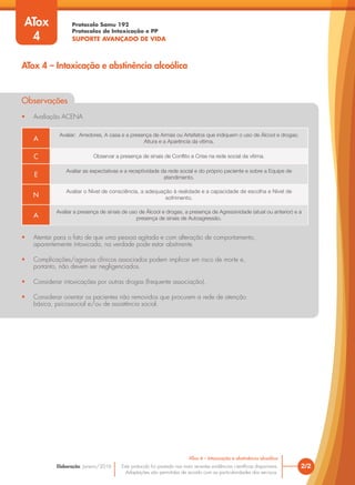 Protocolo Samu 192
Protocolos de Intoxicação e PP
SUPORTE AVANÇADO DE VIDA
Este protocolo foi pautado nas mais recentes evidências científicas disponíveis.
Adaptações são permitidas de acordo com as particularidades dos serviços.
Elaboração: Janeiro/2016 2/2
ATox 4 – Intoxicação e abstinência alcoólica
ATox
4
ATox 4 – Intoxicação e abstinência alcoólica
Observações
• Avaliação ACENA
• Atentar para o fato de que uma pessoa agitada e com alteração de comportamento,
aparentemente intoxicada, na verdade pode estar abstinente.
• Complicações/agravos clínicos associados podem implicar em risco de morte e,
portanto, não devem ser negligenciados.
• Considerar intoxicações por outras drogas (frequente associação).
• Considerar orientar os pacientes não removidos que procurem a rede de atenção
básica, psicossocial e/ou de assistência social.
A
Avaliar: Arredores, A casa e a presença de Armas ou Artefatos que indiquem o uso de Álcool e drogas;
Altura e a Aparência da vítima.
C Observar a presença de sinais de Conflito e Crise na rede social da vítima.
E
Avaliar as expectativas e a receptividade da rede social e do próprio paciente e sobre a Equipe de
atendimento.
N
Avaliar o Nível de consciência, a adequação à realidade e a capacidade de escolha e Nível de
sofrimento.
A
Avaliar a presença de sinais de uso de Álcool e drogas, a presença de Agressividade (atual ou anterior) e a
presença de sinais de Autoagressão.
 