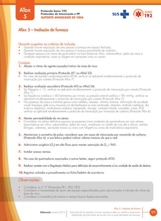 Protocolo Samu 192
Protocolos de Intoxicação e PP
SUPORTE AVANÇADO DE VIDA
Este protocolo foi pautado nas mais recentes evidências científicas disponíveis.
Adaptações são permitidas de acordo com as particularidades dos serviços.
Elaboração: Janeiro/2016 1/1
ATox 5 – Inalação de fumaça
ATox 5 – Inalação de fumaça
Quando suspeitar ou critérios de inclusão
• Quando houver exposição de uma pessoa a fumaça em espaço fechado;
• Quando houver exposição de uma pessoa a fumaça proveniente de incêndio;
• Qualquer pessoa com sinais de queimadura na face (observar cílios, sobrancelhas, pelos do nariz e
condição respiratória), tosse ou fuligem em secreções orais ou nasais.
Conduta
1. Afastar a vítima do agente causador/retirar da área de risco.
2. Realizar avaliação primária (Protocolo AT1 ou APed 33).
• Em caso de parada cardiorrespiratória (PCR), verificar se aplicável simultaneamente o protocolo de
intoxicação por cianeto (Protocolo ATox 7)
3. Realizar avaliação secundária (Protocolo AT2 ou APed 34).
• Se Glasgow < 13, verificar se aplicável simultaneamente o protocolo de intoxicação por cianeto (Protocolo
ATox 7);
• Se frequência cardíaca < 40 batimentos por minuto ou pressão arterial sistólica < 90 mmHg, verificar se
aplicável simultaneamente o protocolo de intoxicação por cianeto (Protocolo ATox 7);
• Na presença de sinais e sintomas gerais como cefaleia, náuseas, vômitos, tonturas, diminuição de acuidade
visual, fraqueza, pele e/ou mucosas cor de framboesa ou rosa carminado, dispneia, arritmias cardíacas, dor
torácica isquêmica, insuficiência cardíaca, hipotensão, síncope, confusão mental, convulsão, coma, PCR,
verificar se aplicável simultaneamente o protocolo de intoxicação por monóxido de carbono (Protocolo ATox 6).
4. Manter permeabilidade da via aérea:
• Considerar via aérea definitiva precoce se presentes sinais evidentes de queimaduras em vias aéreas
(queimaduras em cílios, sobrancelhas, pelos do nariz, mudanças no caráter da voz até a afonia, estridor
laríngeo, sialorreia, secreções nasais ou orais com fuligem) ou sinais de insuficiência respiratória.
5. Monitorizar a oximetria de pulso; considerar que, em casos de intoxicação por monóxido de carbono
(Protocolo ATox 6), a sua leitura poderá indicar valores maiores do que o real.
6. Administrar oxigênio (O2
) em alto fluxo para manter saturação de O2
≥ 94%.
7. Instalar acesso venoso.
8. No caso de queimaduras associadas a outras lesões, seguir protocolo AT25.
9. Realizar contato com a Regulação Médica para definição do encaminhamento e/ou unidade de saúde de destino.
10. Registrar achados e procedimentos na ficha/boletim de ocorrência.
Observações
• Considerar os 3 ”S” (Protocolos PE1, PE2, PE3).
• Considerar a necessidade de apoio de equipes especializadas para aproximação e retirada da vítima da
área de risco.
• Considerar a cinemática do trauma e sempre buscar lesões associadas.
ATox
5
 