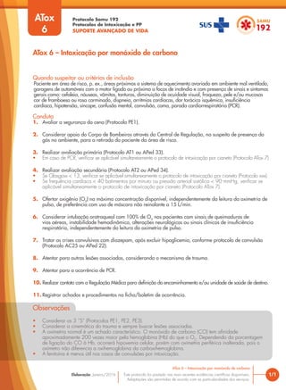 Protocolo Samu 192
Protocolos de Intoxicação e PP
SUPORTE AVANÇADO DE VIDA
Este protocolo foi pautado nas mais recentes evidências científicas disponíveis.
Adaptações são permitidas de acordo com as particularidades dos serviços.
Elaboração: Janeiro/2016 1/1
ATox 6 – Intoxicação por monóxido de carbono
ATox 6 – Intoxicação por monóxido de carbono
Quando suspeitar ou critérios de inclusão
Paciente em área de risco, p. ex., áreas próximas a sistema de aquecimento avariado em ambiente mal ventilado,
garagens de automóveis com o motor ligado ou próximo a focos de incêndio e com presença de sinais e sintomas
gerais como: cefaleia, náuseas, vômitos, tonturas, diminuição de acuidade visual, fraqueza, pele e/ou mucosas
cor de framboesa ou rosa carminado, dispneia, arritmias cardíacas, dor torácica isquêmica, insuficiência
cardíaca, hipotensão, síncope, confusão mental, convulsão, coma, parada cardiorrespiratória (PCR).
Conduta
1. Avaliar a segurança da cena (Protocolo PE1).
2. Considerar apoio do Corpo de Bombeiros através da Central de Regulação, na suspeita de presença do
gás no ambiente, para a retirada do paciente da área de risco.
3. Realizar avaliação primária (Protocolo AT1 ou APed 33).
• Em caso de PCR, verificar se aplicável simultaneamente o protocolo de intoxicação por cianeto (Protocolo ATox 7)
4. Realizar avaliação secundária (Protocolo AT2 ou APed 34).
• Se Glasgow < 13, verificar se aplicável simultaneamente o protocolo de intoxicação por cianeto (Protocolo xxx).
• Se frequência cardíaca < 40 batimentos por minuto ou pressão arterial sistólica < 90 mmHg, verificar se
aplicável simultaneamente o protocolo de intoxicação por cianeto (Protocolo ATox 7).
5. Ofertar oxigênio (O2
) na máxima concentração disponível, independentemente da leitura da oximetria de
pulso, de preferência com uso de máscara não reinalante a 15 L/min.
6. Considerar intubação orotraqueal com 100% de O2
nos pacientes com sinais de queimaduras de
vias aéreas, instabilidade hemodinâmica, alterações neurológicas ou sinais clínicos de insuficiência
respiratória, independentemente da leitura da oximetria de pulso.
7. Tratar as crises convulsivas com diazepam, após excluir hipoglicemia, conforme protocolo de convulsão
(Protocolo AC25 ou APed 22).
8. Atentar para outras lesões associadas, considerando o mecanismo de trauma.
9. Atentar para a ocorrência de PCR.
10. Realizar contato com a Regulação Médica para definição do encaminhamento e/ou unidade de saúde de destino.
11. Registrar achados e procedimentos na ficha/boletim de ocorrência.
Observações
• Considerar os 3 ”S” (Protocolos PE1, PE2, PE3).
• Considerar a cinemática do trauma e sempre buscar lesões associadas.
• A oximetria normal é um achado característico. O monóxido de carbono (CO) tem afinidade
aproximadamente 200 vezes maior pela hemoglobina (Hb) do que o O2
. Dependendo da porcentagem
de ligação do CO à Hb, ocorrerá hipoxemia celular, porém com oximetria periférica inalterada, pois o
oxímetro não diferencia a oxihemoglobina da carboxihemoglobina.
• A fenitoína é menos útil nos casos de convulsões por intoxicação.
ATox
6
 