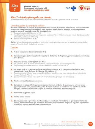 Protocolo Samu 192
Protocolos de Intoxicação e PP
SUPORTE AVANÇADO DE VIDA
Este protocolo foi pautado nas mais recentes evidências científicas disponíveis.
Adaptações são permitidas de acordo com as particularidades dos serviços.
Elaboração: Janeiro/2016 1/2
ATox 7 – Intoxicação aguda por cianeto
ATox 7 – Intoxicação aguda por cianeto
Quando suspeitar ou critérios de inclusão
Pacientes com história ou suspeita de inalação de fumaça oriunda de incêndios em estruturas, locais ou ambientes
que possam conter materiais como algodão, seda, madeira, papel, plásticos, esponjas, acrílicos e polímeros
sintéticos em geral, associada a uma das situações abaixo:
• Rebaixamento mental (Glasgow < 13)
• Instabilidade hemodinâmica grave [frequência cardíaca (FC) < 40 batimentos por minuto (bpm) ou pressão
arterial (PA) sistólica de 90 mmHg]
• Parada cardiorrespiratória (PCR)
Excluir: ao atender pacientes que inalaram fumaça nas condições acima, mas sem as alterações clínicas citadas,
seguir o Protocolo ATox 5 (Inalação de fumaça).
Conduta
1. Avaliar a segurança da cena (Protocolo PE1).
2. Considerar apoio do Corpo de Bombeiros através da Central de Regulação, para retirada do paciente da
área de risco.
3. Realizar avaliação primária (Protocolo AT1):
• Na presença de PCR, iniciar a ressuscitação cardiopulmonar (RCP) conforme protocolo;
• Preparar-se para também instituir a hidroxocobalamina mesmo durante a RCP.
4. Na ausência de PCR, realizar avaliação secundária (Protocolo AT2), com prioridade absoluta para
avaliação da Escala de Coma de Glasgow, PA sistólica e FC:
• Se os critérios de inclusão nesse protocolo não foram atendidos: siga para o protocolo de inalação de
fumaça (Protocolo ATox 5);
• Se os critérios de inclusão nesse protocolo foram atendidos: prossiga nos itens abaixo.
5. Manter permeabilidade das vias aéreas.
6. Considerar via aérea definitiva precoce se presentes sinais evidentes de queimaduras em vias aéreas
(queimaduras em cílios, sobrancelhas, pelos do nariz, mudança no caráter da voz até afonia, estridor
laríngeo, sialorreia, escarro com fuligem) ou sinais de insuficiência respiratória aguda.
7. Administrar oxigênio a 100%.
8. Instalar acesso venoso.
9. Estimar/classificar a gravidade da intoxicação por cianeto em intermediária ou grave conforme tabela
abaixo, lembrando sempre que a inalação de cianeto produz sintomas em poucos segundos e pode levar
a morte por parada respiratória em poucos minutos.
ATox
7
(Conforme Protocolo de uso da hidroxocobalamina do Ministério da Saúde – Portaria 1.115, de 19/10/2015)
 