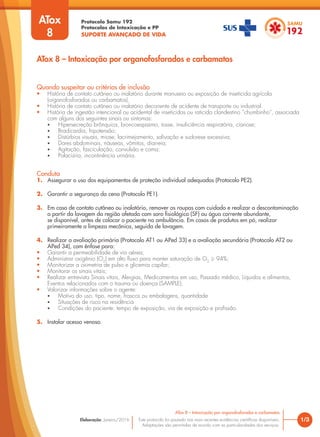 Protocolo Samu 192
Protocolos de Intoxicação e PP
SUPORTE AVANÇADO DE VIDA
Este protocolo foi pautado nas mais recentes evidências científicas disponíveis.
Adaptações são permitidas de acordo com as particularidades dos serviços.
Elaboração: Janeiro/2016 1/3
ATox 8 – Intoxicação por organofosforados e carbamatos
ATox 8 – Intoxicação por organofosforados e carbamatos
Quando suspeitar ou critérios de inclusão
• História de contato cutâneo ou inalatório durante manuseio ou exposição de inseticida agrícola
(organofosforados ou carbamatos).
• História de contato cutâneo ou inalatório decorrente de acidente de transporte ou industrial.
• História de ingestão intencional ou acidental de inseticidas ou raticida clandestino “chumbinho”, associada
com alguns dos seguintes sinais ou sintomas:
• Hipersecreção brônquica, broncoespasmo, tosse, insuficiência respiratória, cianose;
• Bradicardia, hipotensão;
• Distúrbios visuais, miose, lacrimejamento, salivação e sudorese excessiva;
• Dores abdominais, náuseas, vômitos, diarreia;
• Agitação, fasciculação, convulsão e coma;
• Polaciúria, incontinência urinária.
Conduta
1. Assegurar o uso dos equipamentos de proteção individual adequados (Protocolo PE2).
2. Garantir a segurança da cena (Protocolo PE1).
3. Em caso de contato cutâneo ou inalatório, remover as roupas com cuidado e realizar a descontaminação
a partir da lavagem da região afetada com soro fisiológico (SF) ou água corrente abundante,
se disponível, antes de colocar o paciente na ambulância. Em casos de produtos em pó, realizar
primeiramente a limpeza mecânica, seguida de lavagem.
4. Realizar a avaliação primária (Protocolo AT1 ou APed 33) e a avaliação secundária (Protocolo AT2 ou
APed 34), com ênfase para:
• Garantir a permeabilidade de via aérea;
• Administrar oxigênio (O2
) em alto fluxo para manter saturação de O2
≥ 94%;
• Monitorizar a oximetria de pulso e glicemia capilar;
• Monitorar os sinais vitais;
• Realizar entrevista Sinais vitais, Alergias, Medicamentos em uso, Passado médico, Líquidos e alimentos,
Eventos relacionados com o trauma ou doença (SAMPLE);
• Valorizar informações sobre o agente:
• Motivo do uso, tipo, nome, frascos ou embalagens, quantidade
• Situações de risco na residência
• Condições do paciente: tempo de exposição, via de exposição e profissão.
5. Instalar acesso venoso.
ATox
8
 