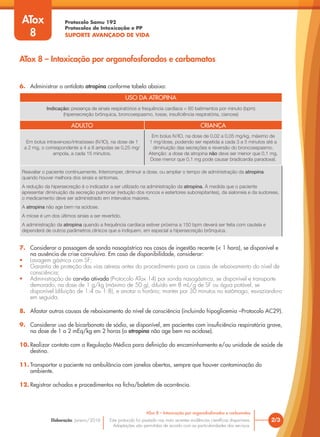 Protocolo Samu 192
Protocolos de Intoxicação e PP
SUPORTE AVANÇADO DE VIDA
Este protocolo foi pautado nas mais recentes evidências científicas disponíveis.
Adaptações são permitidas de acordo com as particularidades dos serviços.
Elaboração: Janeiro/2016
USO DA ATROPINA
Indicação: presença de sinais respiratórios e frequência cardíaca < 60 batimentos por minuto (bpm)
(hipersecreção brônquica, broncoespasmo, tosse, insuficiência respiratória, cianose)
ADULTO CRIANÇA
Em bolus intravenoso/intraósseo (IV/IO), na dose de 1
a 2 mg, o correspondente a 4 a 8 ampolas se 0,25 mg/
ampola, a cada 15 minutos.
Em bolus IV/IO, na dose de 0,02 a 0,05 mg/kg, máximo de
1 mg/dose, podendo ser repetida a cada 3 a 5 minutos até a
diminuição das secreções e reversão do broncoespasmo.
Atenção: a dose de atropina não deve ser menor que 0,1 mg.
Dose menor que 0,1 mg pode causar bradicardia paradoxal.
Reavaliar o paciente continuamente. Interromper, diminuir a dose, ou ampliar o tempo de administração da atropina
quando houver melhora dos sinais e sintomas.
A redução da hipersecreção é o indicador a ser utilizado na administração da atropina. À medida que o paciente
apresentar diminuição da secreção pulmonar (redução dos roncos e estertores subcrepitantes), da sialorreia e da sudorese,
o medicamento deve ser administrado em intervalos maiores.
A atropina não age bem na acidose.
A miose é um dos últimos sinais a ser revertido.
A administração da atropina quando a frequência cardíaca estiver próxima a 150 bpm deverá ser feita com cautela e
dependerá de outros parâmetros clínicos que a indiquem, em especial a hipersecreção brônquica.
6. Administrar o antídoto atropina conforme tabela abaixo:
7. Considerar a passagem de sonda nasogástrica nos casos de ingestão recente (< 1 hora), se disponível e
na ausência de crise convulsiva. Em caso de disponibilidade, considerar:
• Lavagem gástrica com SF;
• Garantia de proteção das vias aéreas antes do procedimento para os casos de rebaixamento do nível de
consciência;
• Administração de carvão ativado (Protocolo ATox 14) por sonda nasogástrica, se disponível e transporte
demorado, na dose de 1 g/kg (máximo de 50 g), diluído em 8 mL/g de SF ou água potável, se
disponível (diluição de 1:4 ou 1:8), e anotar o horário; manter por 30 minutos no estômago, esvaziando-o
em seguida.
8. Afastar outras causas de rebaixamento do nível de consciência (incluindo hipoglicemia –Protocolo AC29).
9. Considerar uso de bicarbonato de sódio, se disponível, em pacientes com insuficiência respiratória grave,
na dose de 1 a 2 mEq/kg em 2 horas (a atropina não age bem na acidose).
10. Realizar contato com a Regulação Médica para definição do encaminhamento e/ou unidade de saúde de
destino.
11. Transportar o paciente na ambulância com janelas abertas, sempre que houver contaminação do
ambiente.
12. Registrar achados e procedimentos na ficha/boletim de ocorrência.
2/3
ATox 8 – Intoxicação por organofosforados e carbamatos
ATox
8
ATox 8 – Intoxicação por organofosforados e carbamatos
 