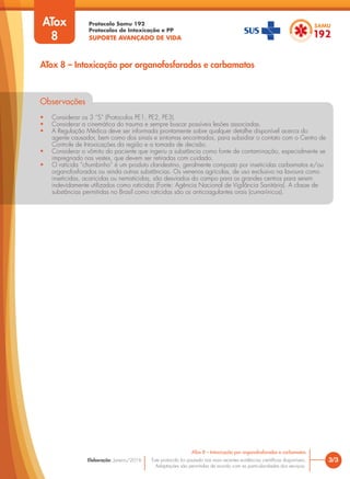Protocolo Samu 192
Protocolos de Intoxicação e PP
SUPORTE AVANÇADO DE VIDA
Este protocolo foi pautado nas mais recentes evidências científicas disponíveis.
Adaptações são permitidas de acordo com as particularidades dos serviços.
Elaboração: Janeiro/2016
Observações
• Considerar os 3 “S” (Protocolos PE1, PE2, PE3).
• Considerar a cinemática do trauma e sempre buscar possíveis lesões associadas.
• A Regulação Médica deve ser informada prontamente sobre qualquer detalhe disponível acerca do
agente causador, bem como dos sinais e sintomas encontrados, para subsidiar o contato com o Centro de
Controle de Intoxicações da região e a tomada de decisão.
• Considerar o vômito do paciente que ingeriu a substância como fonte de contaminação, especialmente se
impregnado nas vestes, que devem ser retiradas com cuidado.
• O raticida “chumbinho” é um produto clandestino, geralmente composto por inseticidas carbamatos e/ou
organofosforados ou ainda outras substâncias. Os venenos agrícolas, de uso exclusivo na lavoura como
inseticidas, acaricidas ou nematicidas, são desviados do campo para os grandes centros para serem
indevidamente utilizados como raticidas (Fonte: Agência Nacional de Vigilância Sanitária). A classe de
substâncias permitidas no Brasil como raticidas são os anticoagulantes orais (cumarínicos).
3/3
ATox 8 – Intoxicação por organofosforados e carbamatos
ATox 8 – Intoxicação por organofosforados e carbamatos
ATox
8
 