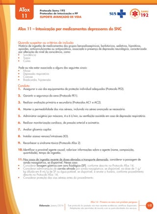 Protocolo Samu 192
Protocolos de Intoxicação e PP
SUPORTE AVANÇADO DE VIDA
Este protocolo foi pautado nas mais recentes evidências científicas disponíveis.
Adaptações são permitidas de acordo com as particularidades dos serviços.
Elaboração: Janeiro/2016 1/2
ATox 16 – Primeiro na cena com produtos perigosos
ATox 11 – Intoxicação por medicamentos depressores do SNC
Quando suspeitar ou critérios de inclusão
História de ingestão de medicamentos dos grupos benzodiazepínicos, barbitúricos, sedativos, hipnóticos,
opioides, anticonvulsivantes ou antipsicóticos, associada a presença de depressão neurológica, caracterizada
por alteração do nível de consciência, como:
• Sonolência
• Torpor
• Coma
Pode ou não estar associada a alguns dos seguintes sinais:
• Miose
• Depressão respiratória
• Cianose
• Bradicardia, hipotensão
Conduta
1. Assegurar o uso dos equipamentos de proteção individual adequados (Protocolo PE2).
2. Garantir a segurança da cena (Protocolo PE1).
3. Realizar avaliação primária e secundária (Protocolos AC1 e AC2).
4. Manter a permeabilidade das vias aéreas, incluindo via aérea avançada se necessário.
5. Administrar oxigênio por máscara, 4 a 6 L/min, ou ventilação assistida em caso de depressão respiratória.
6. Realizar monitorização cardíaca, de pressão arterial e oximetria.
7. Avaliar glicemia capilar.
8. Instalar acesso venoso/intraósseo (IO).
9. Reconhecer a síndrome tóxica (Protocolo ATox 2)
10. Identificar o provável agente causal; valorizar informações sobre o agente (nome, composição,
quantidade), tempo de ingestão.
11. Nos casos de ingestão recente de doses elevadas e transporte demorado, considerar a passagem de
sonda nasogástrica, se disponível. Nesse caso:
• Considerar lavagem gástrica com soro fisiológico (SF), conforme descrito no Protocolo ATox 14;
• Considerar administração de carvão ativado por sonda nasogástrica, se disponível, na dose de 1 g/
kg diluída em 8 mL/g de SF ou água potável, se disponível, e anotar o horário, conforme procedimento
descrito no Protocolo ATox 14;
• Considerar proteção das vias aéreas antes do procedimento.
ATox
11
 