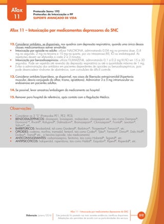 Protocolo Samu 192
Protocolos de Intoxicação e PP
SUPORTE AVANÇADO DE VIDA
Este protocolo foi pautado nas mais recentes evidências científicas disponíveis.
Adaptações são permitidas de acordo com as particularidades dos serviços.
Elaboração: Janeiro/2016
12. Considerar antídotos, se disponíveis, nos quadros com depressão respiratória, quando uma única dessas
classes medicamentosas estiver envolvida:
• Intoxicação por opioide no adulto: utilizar NALOXONA, administrando 0,04 mg na primeira dose, 0,4
mg na segunda, 2 mg na terceira e 10 mg na quarta, por via intravenosa (IV), IO ou endotraqueal. As
repetições devem ser efetuadas a cada 2 a 3 minutos;
• Intoxicação por benzodiazepínicos: utilizar FLUMAZENIL, administrando 0,1 a 0,2 mg IV/IO em 15 a 30
segundos. Pode ser repetida até reversão da depressão respiratória ou até a quantidade máxima de 1 mg;
• Evitar a administração dos antídotos em pacientes dependentes de opioides ou benzodiazepínicos, pois
pode desencadear síndrome de abstinência, com convulsões de difícil controle.
13. Considerar antídoto biperideno, se disponível, nos casos de liberação extrapiramidal (hipertonia
muscular, desvio conjugado do olhar, trisma, opistótono). Administrar 3 a 5 mg intramuscular ou
endovenoso em pacientes adultos.
14. Se possível, levar amostras/embalagem do medicamento ao hospital.
15. Remover para hospital de referência, após contato com a Regulação Médica.
Observações
• Considerar os 3 “S” (Protocolos PE1, PE2, PE3).
• BENZODIAZEPÍNICOS: diazepam, lorazepam, midazolam, clonazepam etc., tais como Diempax®
,
Dormonid ®
, Rivotril®
, Rohypnol®
, Dalmadorm®
, Bramazepam®
, Clonazepam®
, Frontal®
, Lexotam®
,
Valium®
, etc.
• BARBITÚRICOS: fenobarbital, tal como Gardenal®
, Barbitron®
, Thiopentax®
, Fenocris®
, etc.
• OPIOIDES: codeina, morfina, tramadol, fentanil, tais como Codex®
, Tylex®
, Fentanil®
, Dimorf®
, Dolo Moff®
,
Dorless®
, Tramal®
etc., e heroína (opioide, não medicamento)
• ANTICONVULSIVANTES: carbamazepina, fenitoína, tais como Hidantal®
, Tegretol®
, etc.
• ANTIPSICÓTICOS: haloperidol, risperidona, tais como Haldol®
, Esquidon®
, Ripevil®
, Risperdal®
, etc.
2/2
ATox 11 – Intoxicação por medicamentos depressores do SNC
ATox
11
ATox 11 – Intoxicação por medicamentos depressores do SNC
 