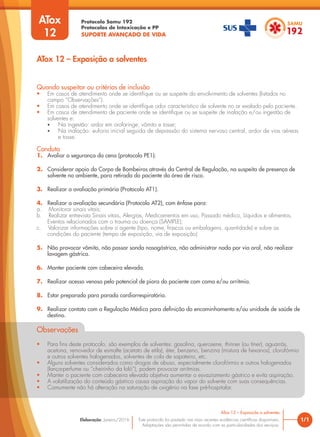 Protocolo Samu 192
Protocolos de Intoxicação e PP
SUPORTE AVANÇADO DE VIDA
Este protocolo foi pautado nas mais recentes evidências científicas disponíveis.
Adaptações são permitidas de acordo com as particularidades dos serviços.
Elaboração: Janeiro/2016 1/1
ATox 12 – Exposição a solventes
ATox 12 – Exposição a solventes
Quando suspeitar ou critérios de inclusão
• Em casos de atendimento onde se identifique ou se suspeite do envolvimento de solventes (listados no
campo “Observações”).
• Em casos de atendimento onde se identifique odor característico de solvente no ar exalado pelo paciente.
• Em casos de atendimento de paciente onde se identifique ou se suspeite de inalação e/ou ingestão de
solventes e:
• Na ingestão: ardor em orofaringe, vômito e tosse;
• Na inalação: euforia inicial seguida de depressão do sistema nervoso central, ardor de vias aéreas
e tosse.
Conduta
1. Avaliar a segurança da cena (protocolo PE1).
2. Considerar apoio do Corpo de Bombeiros através da Central de Regulação, na suspeita de presença de
solvente no ambiente, para retirada do paciente da área de risco.
3. Realizar a avaliação primária (Protocolo AT1).
4. Realizar a avaliação secundária (Protocolo AT2), com ênfase para:
a. Monitorar sinais vitais;
b. Realizar entrevista Sinais vitais, Alergias, Medicamentos em uso, Passado médico, Líquidos e alimentos,
Eventos relacionados com o trauma ou doença (SAMPLE);
c. Valorizar informações sobre o agente (tipo, nome, frascos ou embalagens, quantidade) e sobre as
condições do paciente (tempo de exposição, via de exposição)
5. Não provocar vômito, não passar sonda nasogástrica, não administrar nada por via oral, não realizar
lavagem gástrica.
6. Manter paciente com cabeceira elevada.
7. Realizar acesso venoso pelo potencial de piora do paciente com coma e/ou arritmia.
8. Estar preparado para parada cardiorrespiratória.
9. Realizar contato com a Regulação Médica para definição do encaminhamento e/ou unidade de saúde de
destino.
Observações
• Para fins deste protocolo, são exemplos de solventes: gasolina, querosene, thinner (ou tíner), aguarrás,
acetona, removedor de esmalte (acetato de etila), éter, benzeno, benzina (mistura de hexanos), clorofórmio
e outros solventes halogenados, solventes de cola de sapateiro, etc.
• Alguns solventes considerados como drogas de abuso, especialmente clorofórmio e outros halogenados
(lança-perfume ou “cheirinho da loló”), podem provocar arritmias.
• Manter o paciente com cabeceira elevada objetiva aumentar o esvaziamento gástrico e evita aspiração.
• A volatilização do conteúdo gástrico causa aspiração do vapor do solvente com suas consequências.
• Comumente não há alteração na saturação de oxigênio na fase pré-hospitalar.
ATox
12
 