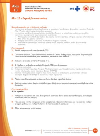 Protocolo Samu 192
Protocolos de Intoxicação e PP
SUPORTE AVANÇADO DE VIDA
Este protocolo foi pautado nas mais recentes evidências científicas disponíveis.
Adaptações são permitidas de acordo com as particularidades dos serviços.
Elaboração: Janeiro/2016 1/3
ATox 13 – Exposição a corrosivos
ATox 13 – Exposição a corrosivos
Quando suspeitar ou critérios de inclusão
• Em casos de acidentes onde se identifique ou se suspeite do envolvimento de produtos corrosivos (Protocolo
ATox 17 sobre identificação do produto perigoso).
• Em casos de atendimento de paciente em que se identifique ou se suspeite de contato com produtos
corrosivos e que apresente alguns dos sinais ou sintomas:
• Na ingestão: dificuldade de deglutir, dor, edema e eritema de lábio e língua, sialorreia e hematêmese;
• Nos olhos: dor, edema e eritema;
• Na pele: dor intensa com pouca manifestação flogística no local;
• Na inalação (em caso de corrosivos voláteis): tosse, dispneia, cefaleia, ardor de vias aéreas
superiores.
Conduta geral
1. Avaliar a segurança da cena (protocolo PE1).
2. Considerar apoio do Corpo de Bombeiros através da Central de Regulação, na suspeita de presença de
corrosivo volátil no ambiente para retirada do paciente da área de risco.
3. Realizar a avaliação primária (Protocolo AT1).
4. 4. Realizar a avaliação secundária (Protocolo AT2), com ênfase para:
a. Monitorar sinais vitais;
b. Realizar entrevista Sinais vitais, Alergias, Medicamentos em uso, Passado médico, Líquidos e alimentos,
Eventos relacionados com o trauma ou doença (SAMPLE);
c. Valorizar informações sobre o agente (tipo, nome, frascos ou embalagens, quantidade) e sobre as
condições do paciente (tempo de exposição, via de exposição)
5. Adotar a conduta adequada ao caso, conforme Conduta específica abaixo.
6. Realizar contato com a Regulação Médica para definição do encaminhamento e/ou unidade de saúde
de destino.
ATox
13
Conduta específica
A) Na ingestão:
1. Proteger as vias aéreas: em caso de suspeita de obstrução da via aérea (estridor laríngeo), a intubação
orotraqueal deve ser precoce;
2. Não provocar vômito, não passar sonda nasogástrica, não administrar nada por via oral, não realizar
lavagem gástrica, não realizar tentativas de neutralização do corrosivo;
3. Obter acesso venoso ou intraósseo;
 