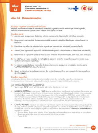 Protocolo Samu 192
Protocolos de Intoxicação e PP
SUPORTE AVANÇADO DE VIDA
Este protocolo foi pautado nas mais recentes evidências científicas disponíveis.
Adaptações são permitidas de acordo com as particularidades dos serviços.
Elaboração: Janeiro/2016 1/3
ATox 14 – Descontaminação
ATox 14 – Descontaminação
Quando suspeitar ou critérios de inclusão
Quando houver necessidade de remover ou neutralizar agentes químicos t