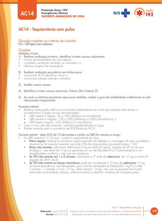 SUPORTE AVANÇADO DE VIDA
Protocolo Samu 192
Emergências Clínicas
1/2
Quando suspeitar ou critérios de inclusão:
FC> 100 bpm com sintomas.
Conduta
Medidas iniciais
1. Realizar avaliação primária, identiﬁcar e tratar causas subjacentes:
• manter permeabilidade das vias aéreas;
• considerar ventilação assistida, se necessário; e
• oferecer oxigênio (se necessário).
2. Realizar avaliação secundária com ênfase para:
• monitorizar ECG (identificar ritmo); e
• monitorizar pressão arterial e oximetria.
3. Instalar acesso venoso.
4. Identiﬁcar e tratar causas reversíveis: Fatores 5H e Fatores 5T.
5. Se sinais e sintomas persistirem após essas medidas, avaliar o grau de instabilidade e determinar se está
relacionada à taquicardia.
Paciente instável:
• Realizar cardioversão elétrica sincronizada (independente do ritmo) sob sedação (não atrasar o
procedimento). Cargas iniciais recomendadas:
• QRS estreito e regular: 50 a 100 J (bifásica ou monofásica);
• QRS estreito e irregular: 120 a 200 J (bifásica) ou 200 J (monofásica); e
• QRS largo e regular: 100 J (bifásica ou monofásica).
• Caso o ritmo não seja revertido, aumentar gradativamente a carga.
• Manter atenção para a ocorrência de PCR (Protocolo AC5).
Paciente estável - obter ECG de 12 derivações e avaliar se QRS for estreito ou largo:
• Se QRS estreito (< 0,12 seg.) - avaliar a regularidade do ritmo.
• Ritmo regular: realizar as manobras vagais (manobra de Valsalva ou massagem do seio carotídeo) e
observar se há reversão (revertem cerca de 25% das taquicardias supraventriculares - TSV):
• Ritmo não reverteu: administrar Adenosina 6 mg em bolus IV rápido, seguido de 20 mL de soro
fisiológico - usar dose de 3 mg nos pacientes em uso de Dipiridamol ou Carbamazepina e nos
transplantados cardíacos - não usar em asmáticos;
• Se TSV não reverter em 1 a 2 minutos: administrar a 2ª dose de adenosina, de 12 mg em bolus IV
seguida de 20ml de SF;
• Se TSV não reverter ou houver recorrência: pode ser considerado a 3ª dose de adenosina 12 mg,
se houver persistência, usar bloqueador, para controle da frequência Metoprolol 5 mg IV, a cada
5 minutos – 1 ampola = 5 mL = 5 mg , dose máxima: 15 mg - não usar se paciente tiver função
ventricular comprometida, doença pulmonar (asma) ou distúrbio cardíaco de condução grave.
AC14 - Taquiarritmia com pulso
AC14 - Taquiarritmia com pulso
Este protocolo foi pautado nas mais recentes evidências científicas disponíveis.
Adaptações são permitidas de acordo com as particularidades dos serviços.
Elaboração: Agosto/2014
Revisão: Abril/2015
AC14
 