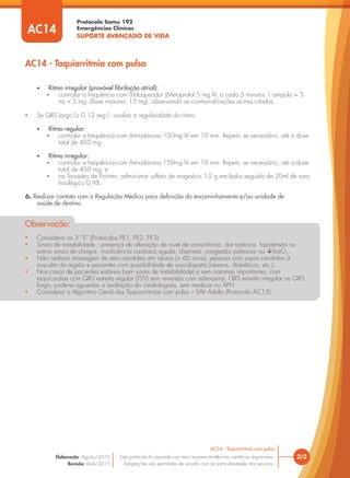 Protocolo Samu 192
Emergências Clínicas
SUPORTE AVANÇADO DE VIDA
• Ritmo irregular (provável ﬁbrilação atrial):
 controlar a frequência com ß-bloqueador (Metoprolol 5 mg IV, a cada 5 minutos 1 ampola = 5
mL = 5 mg. Dose máxima: 15 mg), observando as contraindicações acima citadas.
• Se QRS largo (≥ 0,12 seg.) - avaliar a regularidade do ritmo.
• Ritmo regular:
 controlar a frequência com Amiodarona 150mg IV em 10 min. Repetir, se necessário, até a dose
total de 450 mg.
• Ritmo irregular:
 controlar a frequência com Amiodarona 150mg IV em 10 min. Repetir, se necessário, até a dose
total de 450 mg; e
 na Torsades de Pointes: administrar sulfato de magnésio 1-2 g em bolus seguido de 20ml de soro
ﬁsiológico 0,9%.
6. Realizar contato com a Regulação Médica para deﬁnição do encaminhamento e/ou unidade de
saúde de destino.
AC14 - Taquiarritmia com pulso
2/2
AC14 - Taquiarritmia com pulso
Este protocolo foi pautado nas mais recentes evidências cientíﬁcas disponíveis.
Adaptações são permitidas de acordo com as particularidades dos serviços.
Elaboração: Agosto/2014
Revisão: Abril/2015
AC14
• Considerar os 3 “S” (Protocolos PE1, PE2, PE3).
• Sinais de instabilidade : presença de alteração de nível de consciência, dor torácica, hipotensão ou
outros sinais de choque, insuﬁciência cardíaca aguda, dispneia, congestão pulmonar ou SatO2
.
• Não realizar massagem de seio carotídeo em idosos (> 60 anos), pessoas com sopro carotídeo à
ausculta da região e pacientes com possibilidade de vasculopatia (obesos, diabéticos, etc.).
• Nos casos de pacientes estáveis (sem sinais de instabilidade) e sem sintomas importantes, com
taquicardias com QRS estreito regular (TSV) sem reversão com adenosina, QRS estreito irregular ou QRS
largo, pode-se aguardar a avaliação do cardiologista, sem medicar no APH.
• Considerar o Algoritmo Geral das Taquiarritmias com pulso – SAV Adulto (Protocolo AC15)
Observação:
 