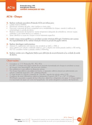 Protocolo Samu 192
Emergências Clínicas
SUPORTE AVANÇADO DE VIDA
2. Realizar avaliação secundária (Protocolo AC2) com ênfase para:
• Coletar história SAMPLA;
• Monitorizar oximetria de pulso, ritmo cardíaco e sinais vitais;
• Posicionar o paciente de forma compatível com a modalidade do choque, visando à melhora da
sintomatologia e controle de danos;
• Realizar a prevenção de hipotermia: manter temperatura adequada da ambulância, remover roupas
molhadas e usar manta térmica ou cobertor; e
• Tentar identiﬁcar a causa do choque e iniciar tratamento especíﬁco.
3. Instalar acesso venoso periférico ou considerar punção intraóssea (IO) após 2 tentativas sem sucesso.
Na impossibilidade da IO, realizar dissecção venosa ou punção de jugular externa.
4. Realizar abordagem medicamentosa:
• oferecer O2
suplementar sob máscara não reinalante se SatO2
< 94%; e
• repor volemia com solução cristaloide isotônica, com o objetivo de manter pressão sistólica > 80 mmHg.
No TCE considerar manter a pressão sistólica >90mmHg.
5. Realizar contato com a Regulação Médica para definição de encaminhamento e/ou unidade de saúde
de destino.
• Considerar os 3 “S” (Protocolos PE1, PE2, PE3).
• No APH, a conduta mais segura diante de um paciente traumatizado em choque é considerar a causa
do choque como hemorrágica, até prova em contrário.
• Dar preferência à veia safena na dissecção venosa.
• No choque hipovolêmico secundário ao trauma, a reposição volêmica deverá ser administrada com
solução cristaloide aquecida a 39°, preferencialmente.
• O ringer lactato é a solução cristaloide de 1ªescolha, seguido da solução salina 0,9%.
• A presença de sinais inﬂamatórios sistêmicos (temperatura corporal >38,3° ou < 36°, FC>90bpm,
FR>20irpm), associada a suspeita de foco infeccioso, determina o diagnóstico de sepse. O choque séptico
é a associação da sepse com sinais de hipoperfusão, não sendo obrigatória a presença de hipotensão.
Observações:
2/2
AC16 - Choque
Este protocolo foi pautado nas mais recentes evidências cientíﬁcas disponíveis.
Adaptações são permitidas de acordo com as particularidades dos serviços.
Elaboração: Agosto/2014
Revisão: Abril/2015
AC16
AC16 - Choque
 