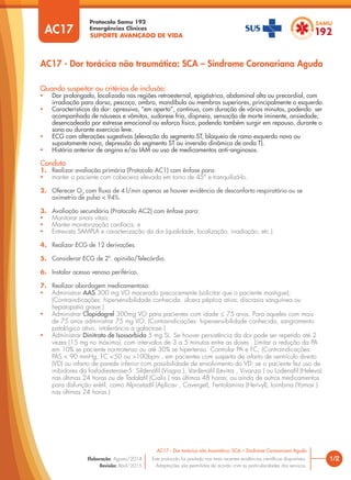 SUPORTE AVANÇADO DE VIDA
Protocolo Samu 192
Emergências Clínicas
1/2
AC17 - Dor torácica não traumática: SCA – Síndrome Coronariana Aguda
AC17 - Dor torácica não traumática: SCA – Síndrome Coronariana Aguda
Este protocolo foi pautado nas mais recentes evidências cientíﬁcas disponíveis.
Adaptações são permitidas de acordo com as particularidades dos serviços.
Elaboração: Agosto/2014
Revisão: Abril/2015
AC17
Quando suspeitar ou critérios de inclusão:
• Dor prolongada, localizada nas regiões retroesternal, epigástrica, abdominal alta ou precordial, com
irradiação para dorso, pescoço, ombro, mandíbula ou membros superiores, principalmente o esquerdo.
• Características da dor: opressiva, “em aperto”, contínua, com duração de vários minutos, podendo ser
acompanhada de náuseas e vômitos, sudorese fria, dispneia, sensação de morte iminente, ansiedade;
desencadeada por estresse emocional ou esforço físico, podendo também surgir em repouso, durante o
sono ou durante exercício leve.
• ECG com alterações sugestivas (elevação do segmento ST, bloqueio de ramo esquerdo novo ou
supostamente novo, depressão do segmento ST ou inversão dinâmica de onda T).
• História anterior de angina e/ou IAM ou uso de medicamentos anti-anginosos.
Conduta
1. Realizar avaliação primária (Protocolo AC1) com ênfase para:
• manter o paciente com cabeceira elevada em torno de 45° e tranquilizá-lo.
2. Oferecer O2
com fluxo de 4 l/min apenas se houver evidência de desconforto respiratório ou se
oximetria de pulso < 94%.
3. Avaliação secundária (Protocolo AC2) com ênfase para:
• Monitorar sinais vitais;
• Manter monitorização cardíaca; e
• Entrevista SAMPLA e caracterização da dor (qualidade, localização, irradiação, etc.).
4. Realizar ECG de 12 derivações.
5. Considerar ECG de 2ª. opinião/Telecárdio.
6. Instalar acesso venoso periférico.
7. Realizar abordagem medicamentosa:
• Administrar AAS 300 mg VO macerado precocemente (solicitar que o paciente mastigue);
(Contraindicações: hipersensibilidade conhecida, úlcera péptica ativa, discrasia sanguínea ou
hepatopatia grave.)
• Administrar Clopidogrel 300mg VO para pacientes com idade ≤ 75 anos. Para aqueles com mais
de 75 anos administrar 75 mg VO; (Contraindicações: hipersensibilidade conhecida, sangramento
patológico ativo, intolerância a galactose.)
• Administrar Dinitrato de Isossorbida 5 mg SL. Se houver persistência da dor pode ser repetido até 2
vezes (15 mg no máximo), com intervalos de 3 a 5 minutos entre as doses . Limitar a redução da PA
em 10% se paciente normotenso ou até 30% se hipertenso. Controlar PA e FC; (Contraindicações:
PAS < 90 mmHg, FC <50 ou >100bpm , em pacientes com suspeita de infarto de ventrículo direito
(VD) ou infarto de parede inferior com possibilidade de envolvimento do VD; se o paciente fez uso de
inibidores da fosfodiesterase-5: Sildenaﬁl (Viagra ), Vardenaﬁl (Levitra , Vivanza ) ou Lodenaﬁl (Heleva)
nas últimas 24 horas ou de Tadalaﬁl (Cialis ) nas últimas 48 horas; ou ainda de outros medicamentos
para disfunção erétil, como Alprostadil (Aplicav , Caverget), Fentolamina (Herivyl), Ioimbina (Yomax )
nas últimas 24 horas.)
 